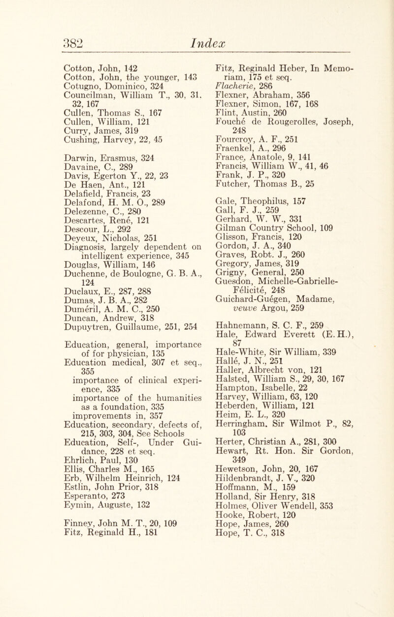 Cotton, John, 142 Cotton, John, the younger, 143 Cotugno, Dominico, 324 Councilman, William T., 30, 31. 32, 167 Cullen, Thomas S., 167 Cullen, William, 121 Curry, James, 319 Cushing, Harvey, 22, 45 Darwin, Erasmus, 324 Davaine, C., 289 Davis, Egerton Y., 22, 23 De Haen, Ant., 121 Delafield, Francis, 23 Delafond, H. M. 0., 289 Delezenne, C., 280 Descartes, Rene, 121 Descour, L., 292 Deyeux, Nicholas, 251 Diagnosis, largely dependent on intelligent experience, 345 Douglas, William, 146 Duchenne, de Boulogne, G. B. A., 124 Duclaux, E., 287, 288 Dumas, J. B. A., 282 Dumeril, A. M. C., 250 Duncan, Andrew, 318 Dupuytren, Guillaume, 251, 254 Education, general, importance of for physician, 135 Education medical, 307 et seq., 355 importance of clinical experi¬ ence, 335 importance of the humanities as a foundation, 335 improvements in, 357 Education, secondary, defects of, 215, 303, 304, See Schools Education, Self-, Under Gui¬ dance, 228 et seq. Ehrlich, Paul, 130 Ellis, Charles M., 165 Erb, Wilhelm Heinrich, 124 Estlin, John Prior, 318 Esperanto, 273 Eymin, Auguste, 132 Finney, John M. T., 20, 109 Fitz, Reginald H., 181 Fitz, Reginald Heber, In Memo- riam, 175 et seq. Flacherie, 286 Flexner, Abraham, 356 Flexner, Simon, 167, 168 Flint, Austin, 260 Fouche de Rougerolles, Joseph, 248 Fourcroy, A. F., 251 Fraenkel, A., 296 France, Anatole, 9, 141 Francis, William W., 41, 46 Frank, J. P., 320 Futcher, Thomas B., 25 Gale, Theophilus, 157 Gall, F. J., 259 Gerhard, W. W., 331 Gilman Country School, 109 Glisson, Francis, 120 Gordon, J. A., 340 Graves, Robt. J., 260 Gregory, James, 319 Grigny, General, 250 Guesdon, Michelle-Gabrielle- Felicite, 248 Guichard-Guegen, Madame, veuve Argou, 259 Hahnemann, S. C. F., 259 Hale, Edward Everett (E.H.), 87 Hale-White, Sir William, 339 Halle, J. N., 251 Haller, Albrecht von, 121 Halsted, William S., 29, 30, 167 Hampton, Isabelle, 22 Harvey, William, 63, 120 Heberden, William, 121 Heim, E. L., 320 Herringham. Sir Wilmot P., 82, 103 Herter, Christian A., 281, 300 Hewart, Rt. Hon. Sir Gordon, 349 Hewetson, John, 20, 167 Hildenbrandt, J. V., 320 Hoffmann, M., 159 Holland, Sir Henry, 318 Holmes, Oliver Wendell, 353 Hooke, Robert, 120 Hope, James, 260 Hope, T. C., 318