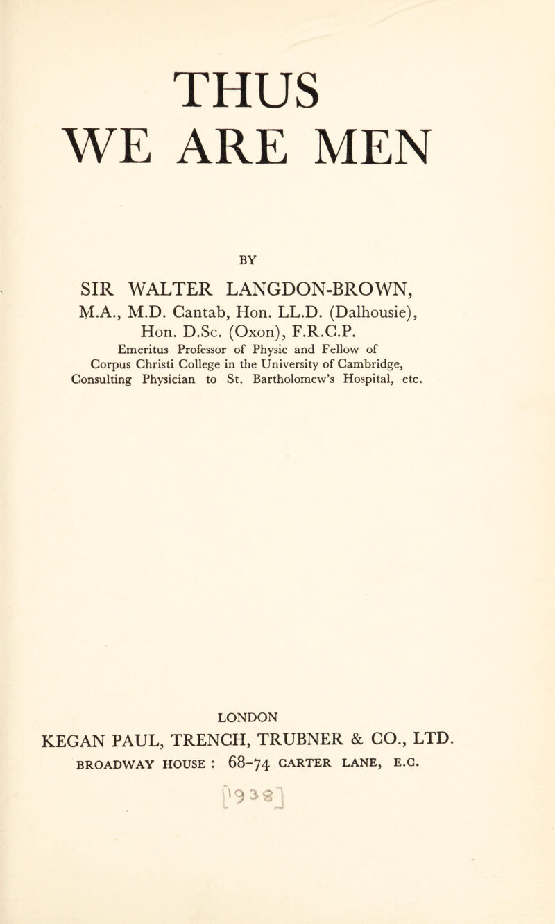 WE ARE MEN BY SIR WALTER LANGDON-BROWN, M.A., M.D. Cantab, Hon. LL.D. (Dalhousie), Hon. D.Sc. (Oxon), F.R.C.P. Emeritus Professor of Physic and Fellow of Corpus Christi College in the University of Cambridge, Consulting Physician to St. Bartholomew’s Hospital, etc. LONDON KEGAN PAUL, TRENCH, TRUBNER & GO., LTD. BROADWAY HOUSE : 68-74 GARTER LANE, E.C. '9 sg