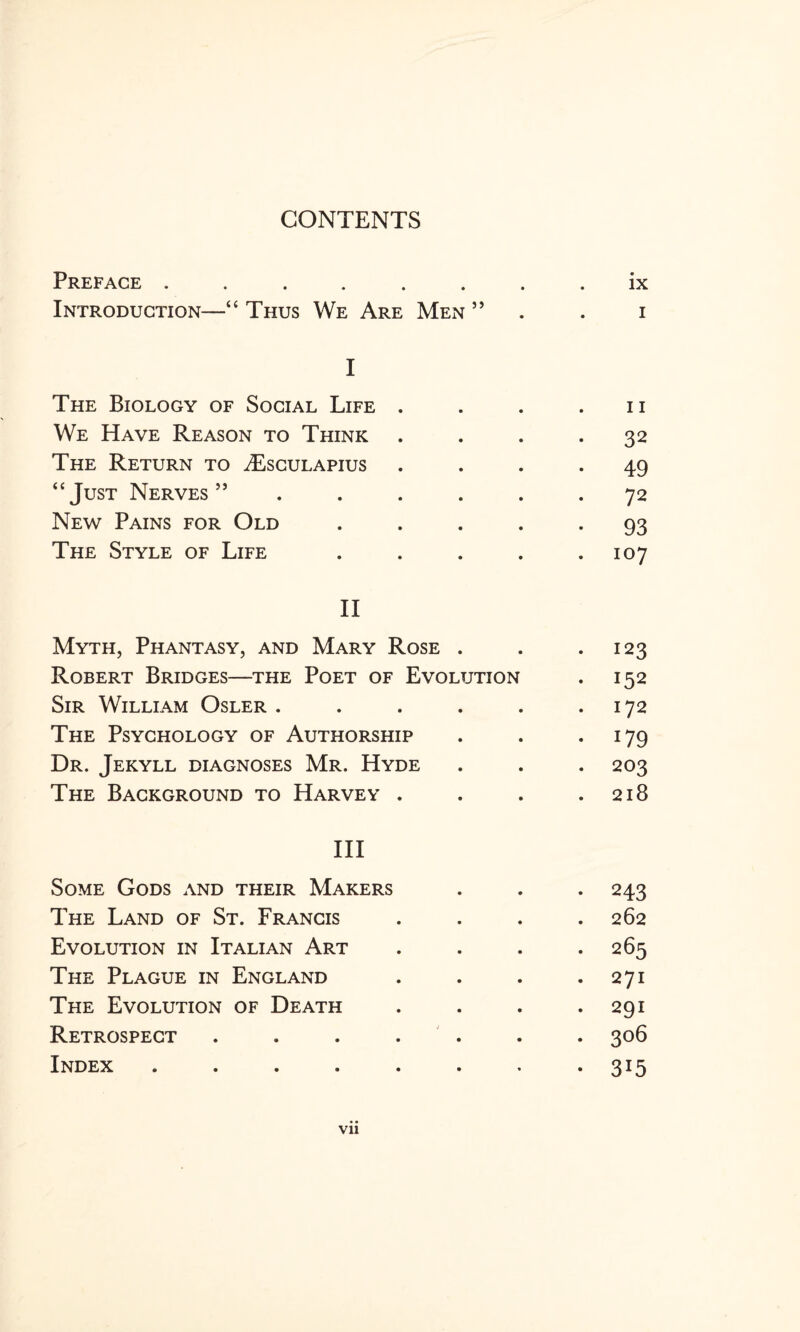 CONTENTS Preface ..... • • ix Introduction—“ Thus We Are Men ” i I The Biology of Social Life . 11 We Have Reason to Think • 32 The Return to ^Esculapius • 49 “Just Nerves 55 . 72 New Pains for Old • 93 The Style of Life 107 II Myth, Phantasy, and Mary Rose • • . 123 Robert Bridges—the Poet of Evolution • 152 Sir William Osler . • • 172 The Psychology of Authorship • • • 09 Dr. Jekyll diagnoses Mr. Hyde • • . 203 The Background to Harvey . • • . 218 Ill Some Gods and their Makers • 243 The Land of St. Francis . 262 Evolution in Italian Art . 265 The Plague in England . 271 The Evolution of Death . 291 Retrospect .... . 306 Index ..... • 3i5 Vll