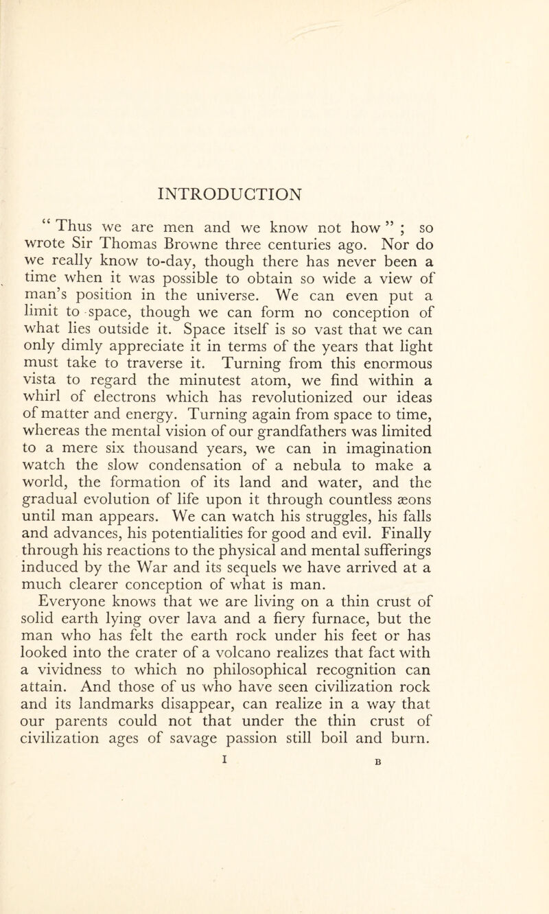 INTRODUCTION “ Thus we are men and we know not how 55 ; so wrote Sir Thomas Browne three centuries ago. Nor do we really know to-day, though there has never been a time when it was possible to obtain so wide a view of man’s position in the universe. We can even put a limit to space, though we can form no conception of what lies outside it. Space itself is so vast that we can only dimly appreciate it in terms of the years that light must take to traverse it. Turning from this enormous vista to regard the minutest atom, we find within a whirl of electrons which has revolutionized our ideas of matter and energy. Turning again from space to time, whereas the mental vision of our grandfathers was limited to a mere six thousand years, we can in imagination watch the slow condensation of a nebula to make a world, the formation of its land and water, and the gradual evolution of life upon it through countless seons until man appears. We can watch his struggles, his falls and advances, his potentialities for good and evil. Finally through his reactions to the physical and mental sufferings induced by the War and its sequels we have arrived at a much clearer conception of what is man. Everyone knows that we are living on a thin crust of solid earth lying over lava and a fiery furnace, but the man who has felt the earth rock under his feet or has looked into the crater of a volcano realizes that fact with a vividness to which no philosophical recognition can attain. And those of us who have seen civilization rock and its landmarks disappear, can realize in a way that our parents could not that under the thin crust of civilization ages of savage passion still boil and burn. B