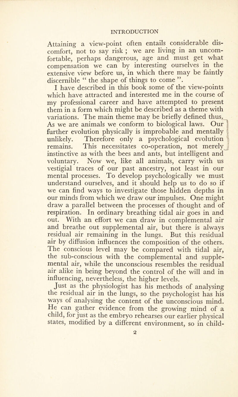 Attaining a view-point often entails considerable dis¬ comfort, not to say risk ; we are living in an uncom¬ fortable, perhaps dangerous, age and must get. what compensation we can by interesting ourselves in the extensive view before us, in which there may be faintly discernible “ the shape of things to come I have described in this book some of the view-points which have attracted and interested me in the course of my professional career and have attempted to present them in a form which might be described as a theme with variations. The main theme may be briefly defined thus. As we are animals we conform to biological laws. Our further evolution physically is improbable and mentally unlikely. Therefore only a psychological evolution remains. This necessitates co-operation, not merely instinctive as with the bees and ants, but intelligent and voluntary. Now we, like all animals, carry with us vestigial traces of our past ancestry, not least in our mental processes. To develop psychologically we must understand ourselves, and it should help us to do so if we can find ways to investigate those hidden depths in our minds from which we draw our impulses. One might draw a parallel between the processes of thought and of respiration. In ordinary breathing tidal air goes in and out. With an effort we can draw in complemental air and breathe out supplemental air, but there is always residual air remaining in the lungs. But this residual air by diffusion influences the composition of the others. The conscious level may be compared with tidal air, the sub-conscious with the complemental and supple¬ mental air, while the unconscious resembles the residual air alike in being beyond the control of the will and in influencing, nevertheless, the higher levels. Just as the physiologist has his methods of analysing the residual air in the lungs, so the psychologist has his ways of analysing the content of the unconscious mind. He can gather evidence from the growing mind of a child, for just as the embryo rehearses our earlier physical states, modified by a different environment, so in child-