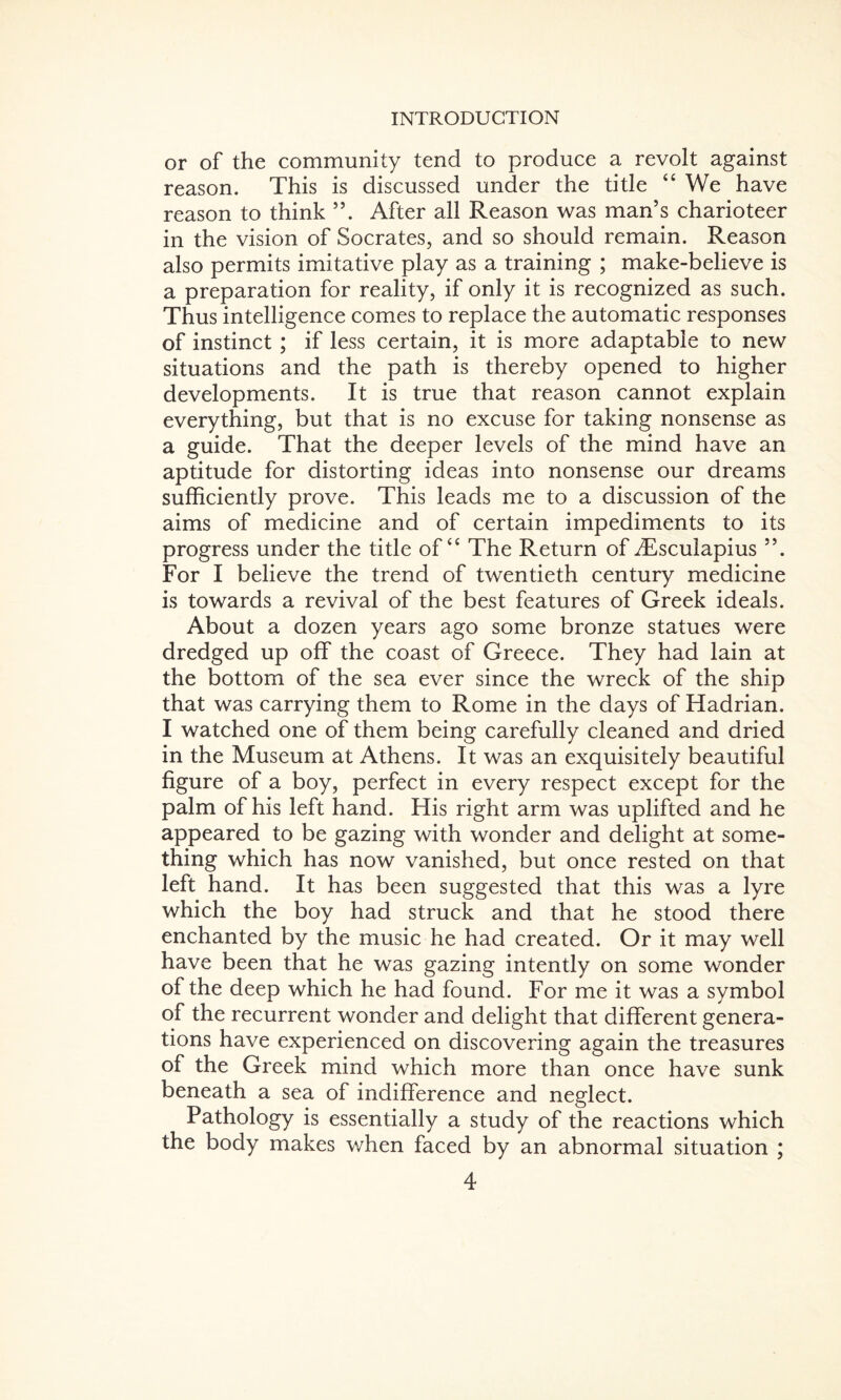 or of the community tend to produce a revolt against reason. This is discussed under the title “ We have reason to think ”. After all Reason was man’s charioteer in the vision of Socrates, and so should remain. Reason also permits imitative play as a training ; make-believe is a preparation for reality, if only it is recognized as such. Thus intelligence comes to replace the automatic responses of instinct; if less certain, it is more adaptable to new situations and the path is thereby opened to higher developments. It is true that reason cannot explain everything, but that is no excuse for taking nonsense as a guide. That the deeper levels of the mind have an aptitude for distorting ideas into nonsense our dreams sufficiently prove. This leads me to a discussion of the aims of medicine and of certain impediments to its progress under the title of “ The Return of iEsculapius ”. For I believe the trend of twentieth century medicine is towards a revival of the best features of Greek ideals. About a dozen years ago some bronze statues were dredged up off the coast of Greece. They had lain at the bottom of the sea ever since the wreck of the ship that was carrying them to Rome in the days of Hadrian. I watched one of them being carefully cleaned and dried in the Museum at Athens. It was an exquisitely beautiful figure of a boy, perfect in every respect except for the palm of his left hand. His right arm was uplifted and he appeared to be gazing with wonder and delight at some¬ thing which has now vanished, but once rested on that left hand. It has been suggested that this was a lyre which the boy had struck and that he stood there enchanted by the music he had created. Or it may well have been that he was gazing intently on some wonder of the deep which he had found. For me it was a symbol of the recurrent wonder and delight that different genera¬ tions have experienced on discovering again the treasures of the Greek mind which more than once have sunk beneath a sea of indifference and neglect. Pathology is essentially a study of the reactions which the body makes when faced by an abnormal situation ;