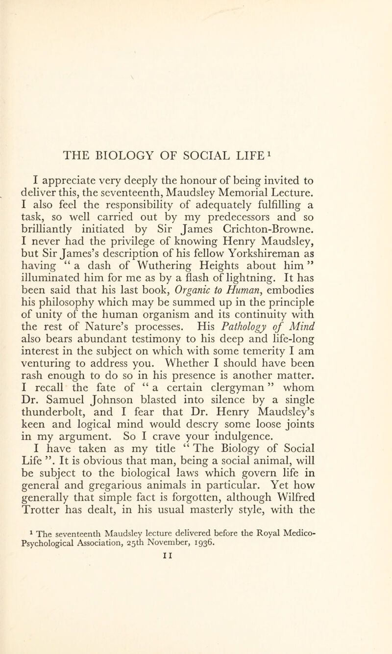 I appreciate very deeply the honour of being invited to deliver this, the seventeenth, Maudsley Memorial Lecture. I also feel the responsibility of adequately fulfilling a task, so well carried out by my predecessors and so brilliantly initiated by Sir James Crichton-Browne. I never had the privilege of knowing Henry Maudsley, but Sir James’s description of his fellow Yorkshireman as having “ a dash of Wuthering Heights about him ” illuminated him for me as by a flash of lightning. It has been said that his last book, Organic to Human, embodies his philosophy which may be summed up in the principle of unity of the human organism and its continuity with the rest of Nature’s processes. His Pathology of Mind also bears abundant testimony to his deep and life-long interest in the subject on which with some temerity I am venturing to address you. Whether I should have been rash enough to do so in his presence is another matter. I recall the fate of “a certain clergyman ” whom Dr. Samuel Johnson blasted into silence by a single thunderbolt, and I fear that Dr. Henry Maudsley’s keen and logical mind would descry some loose joints in my argument. So I crave your indulgence. I have taken as my title “ The Biology of Social Life ”. It is obvious that man, being a social animal, will be subject to the biological laws which govern life in general and gregarious animals in particular. Yet how generally that simple fact is forgotten, although Wilfred Trotter has dealt, in his usual masterly style, with the 1 The seventeenth Maudsley lecture delivered before the Royal Medico Psychological Association, 25th November, 1936.