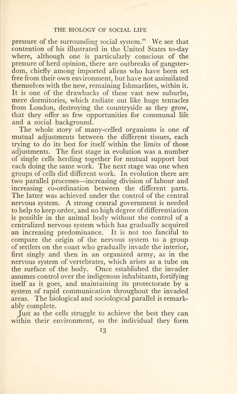 pressure of the surrounding social system.” We see that contention of his illustrated in the United States to-day where, although one is particularly conscious of the pressure of herd opinion, there are outbreaks of gangster- dom, chiefly among imported aliens who have been set free from their own environment, but have not assimilated themselves with the new, remaining Ishmaelites, within it. It is one of the drawbacks of these vast new suburbs, mere dormitories, which radiate out like huge tentacles from London, destroying the countryside as they grow, that they offer so few opportunities for communal life and a social background. The whole story of many-celled organisms is one of mutual adjustments between the different tissues, each trying to do its best for itself within the limits of those adjustments. The first stage in evolution was a number of single cells herding together for mutual support but each doing the same work. The next stage was one when groups of cells did different work. In evolution there are two parallel processes—increasing division of labour and increasing co-ordination between the different parts. The latter was achieved under the control of the central nervous system. A strong central government is needed to help to keep order, and no high degree of differentiation is possible in the animal body without the control of a centralized nervous system which has gradually acquired an increasing predominance. It is not too fanciful to compare the origin of the nervous system to a group of settlers on the coast who gradually invade the interior, first singly and then in an organized army, as in the nervous system of vertebrates, which arises as a tube on the surface of the body. Once established the invader assumes control over the indigenous inhabitants, fortifying itself as it goes, and maintaining its protectorate by a system of rapid communication throughout the invaded areas. The biological and sociological parallel is remark¬ ably complete. Just as the cells struggle to achieve the best they can within their environment, so the individual they form