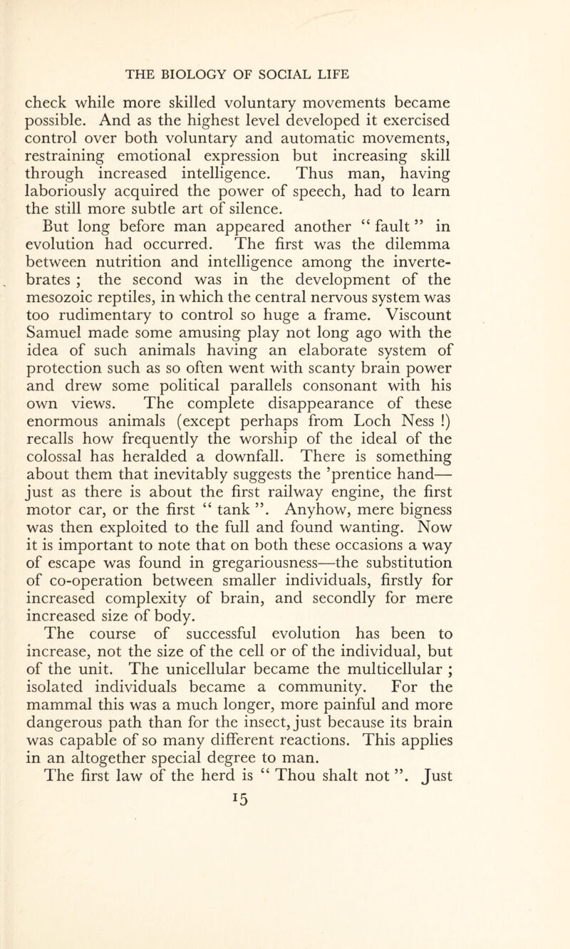 check while more skilled voluntary movements became possible. And as the highest level developed it exercised control over both voluntary and automatic movements, restraining emotional expression but increasing skill through increased intelligence. Thus man, having laboriously acquired the power of speech, had to learn the still more subtle art of silence. But long before man appeared another “ fault55 in evolution had occurred. The first was the dilemma between nutrition and intelligence among the inverte¬ brates ; the second was in the development of the mesozoic reptiles, in which the central nervous system was too rudimentary to control so huge a frame. Viscount Samuel made some amusing play not long ago with the idea of such animals having an elaborate system of protection such as so often went with scanty brain power and drew some political parallels consonant with his own views. The complete disappearance of these enormous animals (except perhaps from Loch Ness !) recalls how frequently the worship of the ideal of the colossal has heralded a downfall. There is something about them that inevitably suggests the ’prentice hand— just as there is about the first railway engine, the first motor car, or the first “ tank ”. Anyhow, mere bigness was then exploited to the full and found wanting. Now it is important to note that on both these occasions a way of escape was found in gregariousness—the substitution of co-operation between smaller individuals, firstly for increased complexity of brain, and secondly for mere increased size of body. The course of successful evolution has been to increase, not the size of the cell or of the individual, but of the unit. The unicellular became the multicellular ; isolated individuals became a community. For the mammal this was a much longer, more painful and more dangerous path than for the insect, just because its brain was capable of so many different reactions. This applies in an altogether special degree to man. The first law of the herd is “ Thou shalt not Just