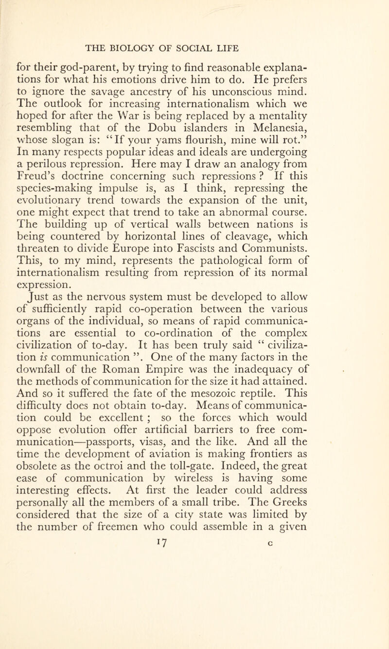 for their god-parent, by trying to find reasonable explana¬ tions for what his emotions drive him to do. He prefers to ignore the savage ancestry of his unconscious mind. The outlook for increasing internationalism which we hoped for after the War is being replaced by a mentality resembling that of the Dobu islanders in Melanesia, whose slogan is: “If your yams flourish, mine will rot.” In many respects popular ideas and ideals are undergoing a perilous repression. Here may I draw an analogy from Freud’s doctrine concerning such repressions ? If this species-making impulse is, as I think, repressing the evolutionary trend towards the expansion of the unit, one might expect that trend to take an abnormal course. The building up of vertical walls between nations is being countered by horizontal lines of cleavage, which threaten to divide Europe into Fascists and Communists. This, to my mind, represents the pathological form of internationalism resulting from repression of its normal expression. Just as the nervous system must be developed to allow of sufficiently rapid co-operation between the various organs of the individual, so means of rapid communica¬ tions are essential to co-ordination of the complex civilization of to-day. It has been truly said “ civiliza¬ tion is communication ”. One of the many factors in the downfall of the Roman Empire was the inadequacy of the methods of communication for the size it had attained. And so it suffered the fate of the mesozoic reptile. This difficulty does not obtain to-day. Means of communica¬ tion could be excellent ; so the forces which would oppose evolution offer artificial barriers to free com¬ munication—passports, visas, and the like. And all the time the development of aviation is making frontiers as obsolete as the octroi and the toll-gate. Indeed, the great ease of communication by wireless is having some interesting effects. At first the leader could address personally all the members of a small tribe. The Greeks considered that the size of a city state was limited by the number of freemen who could assemble in a given i? c