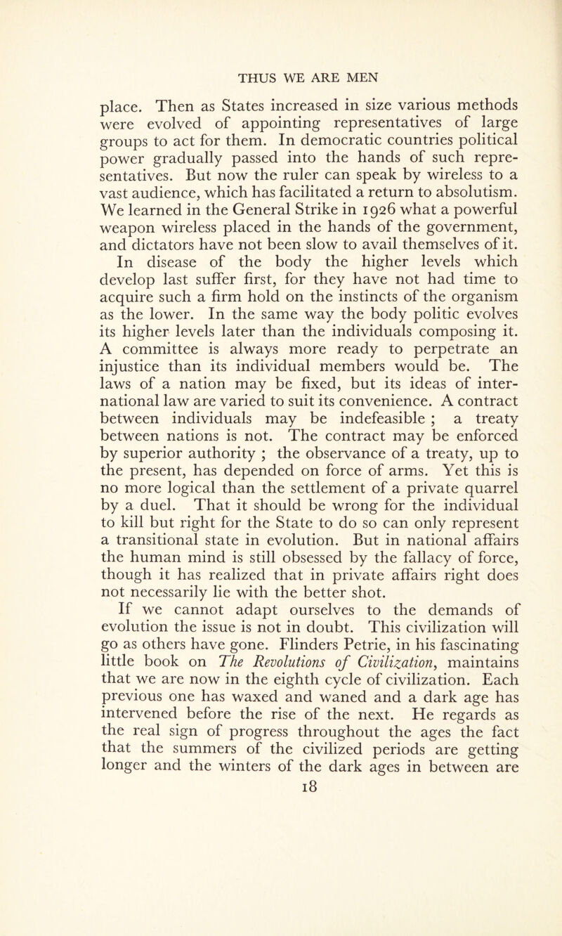 place. Then as States increased in size various methods were evolved of appointing representatives of large groups to act for them. In democratic countries political power gradually passed into the hands of such repre¬ sentatives. But now the ruler can speak by wireless to a vast audience, which has facilitated a return to absolutism. We learned in the General Strike in 1926 what a powerful weapon wireless placed in the hands of the government, and dictators have not been slow to avail themselves of it. In disease of the body the higher levels which develop last suffer first, for they have not had time to acquire such a firm hold on the instincts of the organism as the lower. In the same way the body politic evolves its higher levels later than the individuals composing it. A committee is always more ready to perpetrate an injustice than its individual members would be. The laws of a nation may be fixed, but its ideas of inter¬ national law are varied to suit its convenience. A contract between individuals may be indefeasible ; a treaty between nations is not. The contract may be enforced by superior authority ; the observance of a treaty, up to the present, has depended on force of arms. Yet this is no more logical than the settlement of a private quarrel by a duel. That it should be wrong for the individual to kill but right for the State to do so can only represent a transitional state in evolution. But in national affairs the human mind is still obsessed by the fallacy of force, though it has realized that in private affairs right does not necessarily lie with the better shot. If we cannot adapt ourselves to the demands of evolution the issue is not in doubt. This civilization will go as others have gone. Flinders Petrie, in his fascinating little book on The Revolutions of Civilization, maintains that we are now in the eighth cycle of civilization. Each previous one has waxed and waned and a dark age has intervened before the rise of the next. He regards as the real sign of progress throughout the ages the fact that the summers of the civilized periods are getting longer and the winters of the dark ages in between are