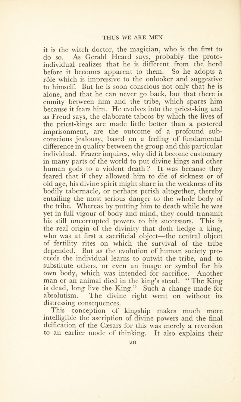 it is the witch doctor, the magician, who is the first to do so. As Gerald Heard says, probably the proto¬ individual realizes that he is different from the herd before it becomes apparent to them. So he adopts a role which is impressive to the onlooker and suggestive to himself. But he is soon conscious not only that he is alone, and that he can never go back, but that there is enmity between him and the tribe, which spares him because it fears him. He evolves into the priest-king and as Freud says, the elaborate taboos by which the lives of the priest-kings are made little better than a pestered imprisonment, are the outcome of a profound sub¬ conscious jealousy, based on a feeling of fundamental difference in quality between the group and this particular individual. Frazer inquires, why did it become customary in many parts of the world to put divine kings and other human gods to a violent death ? It was because they feared that if they allowed him to die of sickness or of old age, his divine spirit might share in the weakness of its bodily tabernacle, or perhaps perish altogether, thereby entailing the most serious danger to the whole body of the tribe. Whereas by putting him to death while he was yet in full vigour of body and mind, they could transmit his still uncorrupted powers to his successors. This is the real origin of the divinity that doth hedge a king, who was at first a sacrificial object—the central object of fertility rites on which the survival of the tribe depended. But as the evolution of human society pro¬ ceeds the individual learns to outwit the tribe, and to substitute others, or even an image or symbol for his own body, which was intended for sacrifice. Another man or an animal died in the king’s stead. “ The King is dead, long live the King.” Such a change made for absolutism. The divine right went on without its distressing consequences. This conception of kingship makes much more intelligible the ascription of divine powers and the final deification of the Caesars for this was merely a reversion to an earlier mode of thinking. It also explains their