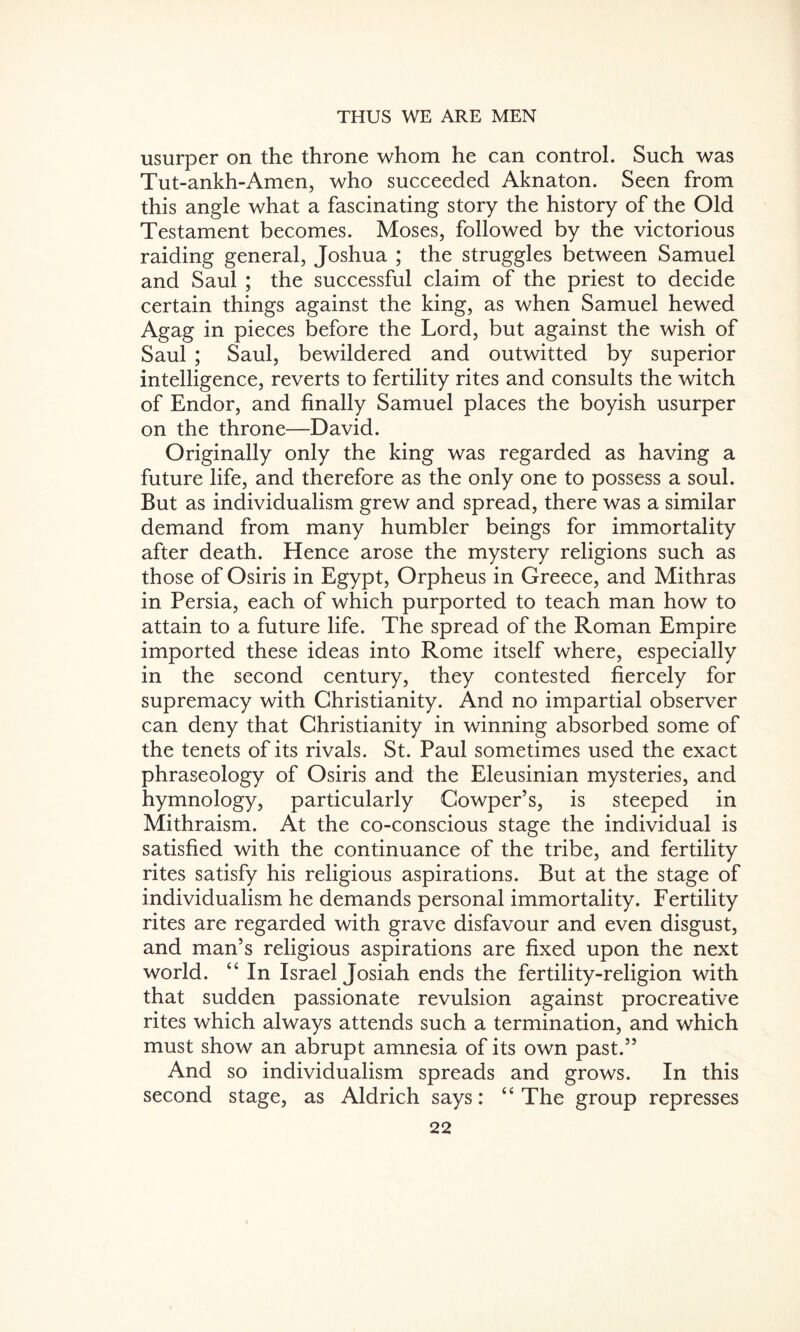 usurper on the throne whom he can control. Such was Tut-ankh-Amen, who succeeded Aknaton. Seen from this angle what a fascinating story the history of the Old Testament becomes. Moses, followed by the victorious raiding general, Joshua ; the struggles between Samuel and Saul ; the successful claim of the priest to decide certain things against the king, as when Samuel hewed Agag in pieces before the Lord, but against the wish of Saul ; Saul, bewildered and outwitted by superior intelligence, reverts to fertility rites and consults the witch of Endor, and finally Samuel places the boyish usurper on the throne—David. Originally only the king was regarded as having a future life, and therefore as the only one to possess a soul. But as individualism grew and spread, there was a similar demand from many humbler beings for immortality after death. Hence arose the mystery religions such as those of Osiris in Egypt, Orpheus in Greece, and Mithras in Persia, each of which purported to teach man how to attain to a future life. The spread of the Roman Empire imported these ideas into Rome itself where, especially in the second century, they contested fiercely for supremacy with Christianity. And no impartial observer can deny that Christianity in winning absorbed some of the tenets of its rivals. St. Paul sometimes used the exact phraseology of Osiris and the Eleusinian mysteries, and hymnology, particularly Cowper’s, is steeped in Mithraism. At the co-conscious stage the individual is satisfied with the continuance of the tribe, and fertility rites satisfy his religious aspirations. But at the stage of individualism he demands personal immortality. Fertility rites are regarded with grave disfavour and even disgust, and man’s religious aspirations are fixed upon the next world. “ In Israel Josiah ends the fertility-religion with that sudden passionate revulsion against procreative rites which always attends such a termination, and which must show an abrupt amnesia of its own past.” And so individualism spreads and grows. In this second stage, as Aldrich says: “The group represses