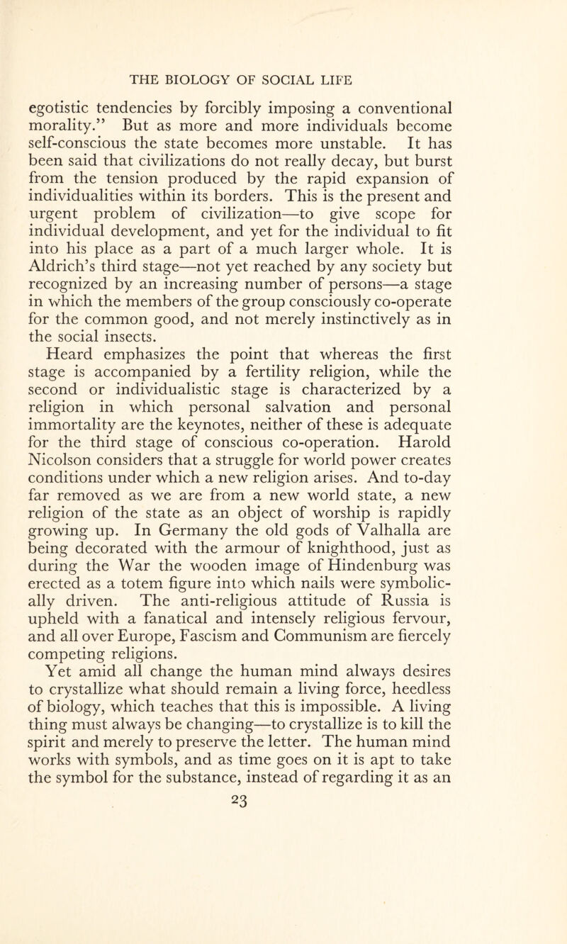 egotistic tendencies by forcibly imposing a conventional morality.” But as more and more individuals become self-conscious the state becomes more unstable. It has been said that civilizations do not really decay, but burst from the tension produced by the rapid expansion of individualities within its borders. This is the present and urgent problem of civilization—to give scope for individual development, and yet for the individual to fit into his place as a part of a much larger whole. It is Aldrich’s third stage—not yet reached by any society but recognized by an increasing number of persons—a stage in which the members of the group consciously co-operate for the common good, and not merely instinctively as in the social insects. Heard emphasizes the point that whereas the first stage is accompanied by a fertility religion, while the second or individualistic stage is characterized by a religion in which personal salvation and personal immortality are the keynotes, neither of these is adequate for the third stage of conscious co-operation. Harold Nicolson considers that a struggle for world power creates conditions under which a new religion arises. And to-day far removed as we are from a new world state, a new religion of the state as an object of worship is rapidly growing up. In Germany the old gods of Valhalla are being decorated with the armour of knighthood, just as during the War the wooden image of Hindenburg was erected as a totem figure into which nails were symbolic¬ ally driven. The anti-religious attitude of Russia is upheld with a fanatical and intensely religious fervour, and all over Europe, Fascism and Communism are fiercely competing religions. Yet amid all change the human mind always desires to crystallize what should remain a living force, heedless of biology, which teaches that this is impossible. A living thing must always be changing—to crystallize is to kill the spirit and merely to preserve the letter. The human mind works with symbols, and as time goes on it is apt to take the symbol for the substance, instead of regarding it as an