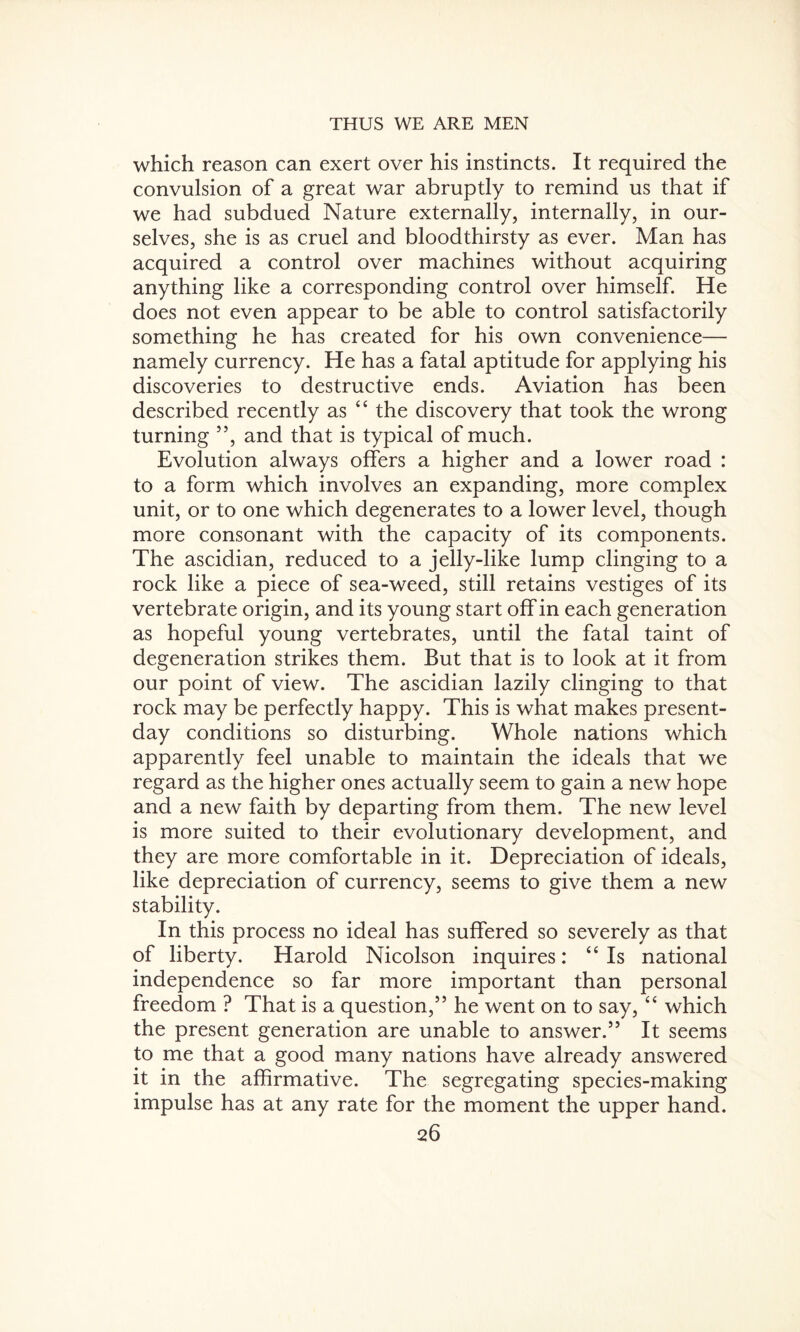 which reason can exert over his instincts. It required the convulsion of a great war abruptly to remind us that if we had subdued Nature externally, internally, in our¬ selves, she is as cruel and bloodthirsty as ever. Man has acquired a control over machines without acquiring anything like a corresponding control over himself. He does not even appear to be able to control satisfactorily something he has created for his own convenience— namely currency. He has a fatal aptitude for applying his discoveries to destructive ends. Aviation has been described recently as “ the discovery that took the wrong turning ”, and that is typical of much. Evolution always offers a higher and a lower road : to a form which involves an expanding, more complex unit, or to one which degenerates to a lower level, though more consonant with the capacity of its components. The ascidian, reduced to a jelly-like lump clinging to a rock like a piece of sea-weed, still retains vestiges of its vertebrate origin, and its young start off in each generation as hopeful young vertebrates, until the fatal taint of degeneration strikes them. But that is to look at it from our point of view. The ascidian lazily clinging to that rock may be perfectly happy. This is what makes present- day conditions so disturbing. Whole nations which apparently feel unable to maintain the ideals that we regard as the higher ones actually seem to gain a new hope and a new faith by departing from them. The new level is more suited to their evolutionary development, and they are more comfortable in it. Depreciation of ideals, like depreciation of currency, seems to give them a new stability. In this process no ideal has suffered so severely as that of liberty. Harold Nicolson inquires: “Is national independence so far more important than personal freedom ? That is a question,” he went on to say, “ which the present generation are unable to answer.” It seems to me that a good many nations have already answered it in the affirmative. The segregating species-making impulse has at any rate for the moment the upper hand.