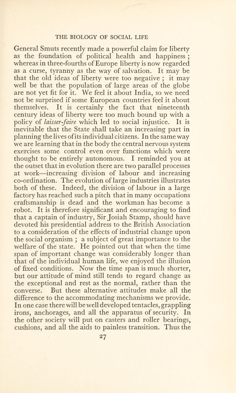 General Smuts recently made a powerful claim for liberty as the foundation of political health and happiness ; whereas in three-fourths of Europe liberty is now regarded as a curse, tyranny as the way of salvation. It may be that the old ideas of liberty were too negative ; it may well be that the population of large areas of the globe are not yet fit for it. We feel it about India, so we need not be surprised if some European countries feel it about themselves. It is certainly the fact that nineteenth century ideas of liberty were too much bound up with a policy of laisser-faire which led to social injustice. It is inevitable that the State shall take an increasing part in planning the lives ofits individual citizens. In the same way we are learning that in the body the central nervous system exercises some control even over functions which were thought to be entirely autonomous. I reminded you at the outset that in evolution there are two parallel processes at work—increasing division of labour and increasing co-ordination. The evolution of large industries illustrates both of these. Indeed, the division of labour in a large factory has reached such a pitch that in many occupations craftsmanship is dead and the workman has become a robot. It is therefore significant and encouraging to find that a captain of industry, Sir Josiah Stamp, should have devoted his presidential address to the British Association to a consideration of the effects of industrial change upon the social organism ; a subject of great importance to the welfare of the state. He pointed out that when the time span of important change was considerably longer than that of the individual human life, we enjoyed the illusion of fixed conditions. Now the time span is much shorter, but our attitude of mind still tends to regard change as the exceptional and rest as the normal, rather than the converse. But these alternative attitudes make all the difference to the accommodating mechanisms we provide. In one case there will be well developed tentacles, grappling irons, anchorages, and all the apparatus of security. In the other society will put on casters and roller bearings, cushions, and all the aids to painless transition. Thus the