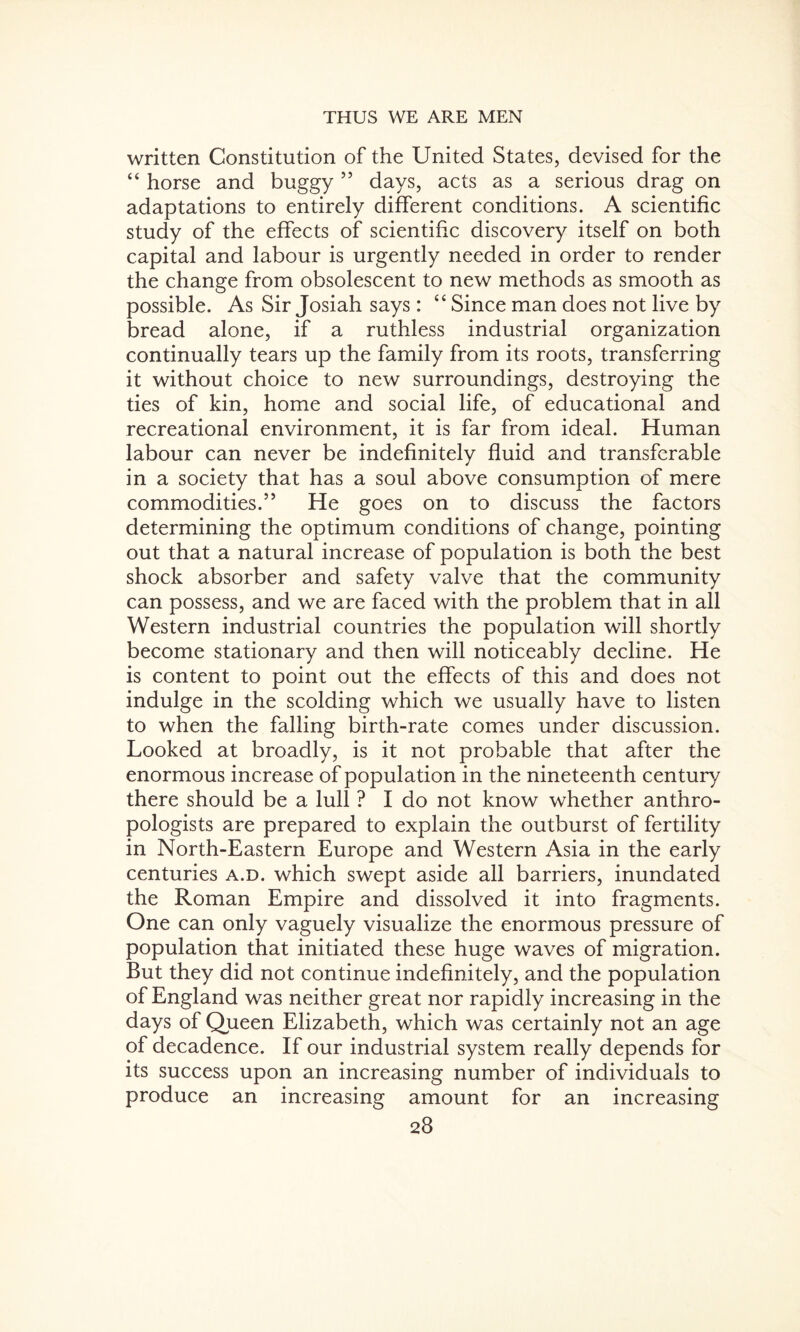 written Constitution of the United States, devised for the “ horse and buggy 55 days, acts as a serious drag on adaptations to entirely different conditions. A scientific study of the effects of scientific discovery itself on both capital and labour is urgently needed in order to render the change from obsolescent to new methods as smooth as possible. As Sir Josiah says: “ Since man does not live by bread alone, if a ruthless industrial organization continually tears up the family from its roots, transferring it without choice to new surroundings, destroying the ties of kin, home and social life, of educational and recreational environment, it is far from ideal. Human labour can never be indefinitely fluid and transferable in a society that has a soul above consumption of mere commodities.” He goes on to discuss the factors determining the optimum conditions of change, pointing out that a natural increase of population is both the best shock absorber and safety valve that the community can possess, and we are faced with the problem that in all Western industrial countries the population will shortly become stationary and then will noticeably decline. He is content to point out the effects of this and does not indulge in the scolding which we usually have to listen to when the falling birth-rate comes under discussion. Looked at broadly, is it not probable that after the enormous increase of population in the nineteenth century there should be a lull ? I do not know whether anthro¬ pologists are prepared to explain the outburst of fertility in North-Eastern Europe and Western Asia in the early centuries a.d. which swept aside all barriers, inundated the Roman Empire and dissolved it into fragments. One can only vaguely visualize the enormous pressure of population that initiated these huge waves of migration. But they did not continue indefinitely, and the population of England was neither great nor rapidly increasing in the days of Queen Elizabeth, which was certainly not an age of decadence. If our industrial system really depends for its success upon an increasing number of individuals to produce an increasing amount for an increasing