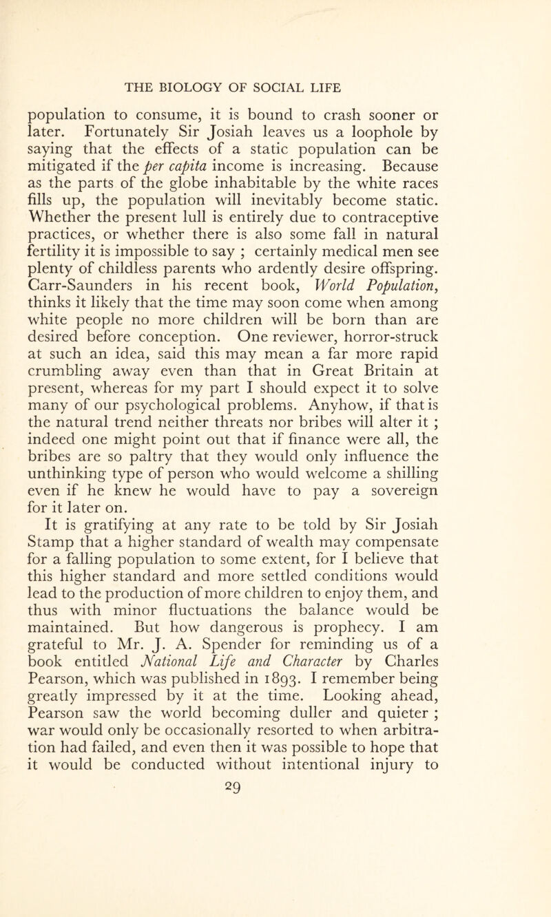 population to consume, it is bound to crash sooner or later. Fortunately Sir Josiah leaves us a loophole by saying that the effects of a static population can be mitigated if the per capita income is increasing. Because as the parts of the globe inhabitable by the white races fills up, the population will inevitably become static. Whether the present lull is entirely due to contraceptive practices, or whether there is also some fall in natural fertility it is impossible to say ; certainly medical men see plenty of childless parents who ardently desire offspring. Carr-Saunders in his recent book, World Population, thinks it likely that the time may soon come when among white people no more children will be born than are desired before conception. One reviewer, horror-struck at such an idea, said this may mean a far more rapid crumbling away even than that in Great Britain at present, whereas for my part I should expect it to solve many of our psychological problems. Anyhow, if that is the natural trend neither threats nor bribes will alter it ; indeed one might point out that if finance were all, the bribes are so paltry that they would only influence the unthinking type of person who would welcome a shilling even if he knew he would have to pay a sovereign for it later on. It is gratifying at any rate to be told by Sir Josiah Stamp that a higher standard of wealth may compensate for a falling population to some extent, for I believe that this higher standard and more settled conditions would lead to the production of more children to enjoy them, and thus with minor fluctuations the balance would be maintained. But how dangerous is prophecy. I am grateful to Mr. J. A. Spender for reminding us of a book entitled National Life and Character by Charles Pearson, which was published in 1893. I remember being greatly impressed by it at the time. Looking ahead, Pearson saw the world becoming duller and quieter ; war would only be occasionally resorted to when arbitra¬ tion had failed, and even then it was possible to hope that it would be conducted without intentional injury to