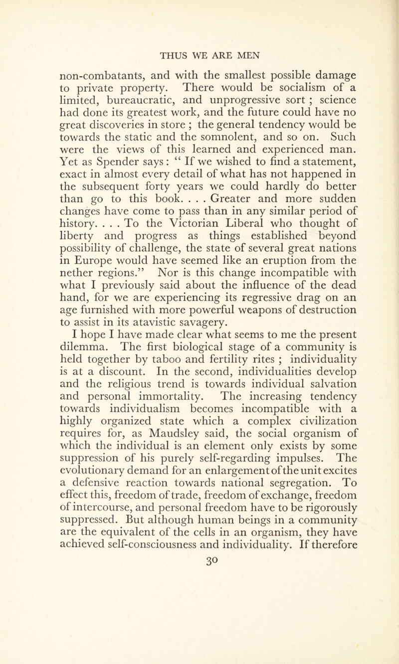 non-combatants, and with the smallest possible damage to private property. There would be socialism of a limited, bureaucratic, and unprogressive sort ; science had done its greatest work, and the future could have no great discoveries in store ; the general tendency would be towards the static and the somnolent, and so on. Such were the views of this learned and experienced man. Yet as Spender says : “ If we wished to find a statement, exact in almost every detail of what has not happened in the subsequent forty years we could hardly do better than go to this book. . . . Greater and more sudden changes have come to pass than in any similar period of history. . . . To the Victorian Liberal who thought of liberty and progress as things established beyond possibility of challenge, the state of several great nations in Europe would have seemed like an eruption from the nether regions.55 Nor is this change incompatible with what I previously said about the influence of the dead hand, for we are experiencing its regressive drag on an age furnished with more powerful weapons of destruction to assist in its atavistic savagery. I hope I have made clear what seems to me the present dilemma. The first biological stage of a community is held together by taboo and fertility rites ; individuality is at a discount. In the second, individualities develop and the religious trend is towards individual salvation and personal immortality. The increasing tendency towards individualism becomes incompatible with a highly organized state which a complex civilization requires for, as Maudsley said, the social organism of which the individual is an element only exists by some suppression of his purely self-regarding impulses. The evolutionary demand for an enlargement of the unit excites a defensive reaction towards national segregation. To effect this, freedom of trade, freedom of exchange, freedom of intercourse, and personal freedom have to be rigorously suppressed. But although human beings in a community are the equivalent of the cells in an organism, they have achieved self-consciousness and individuality. If therefore