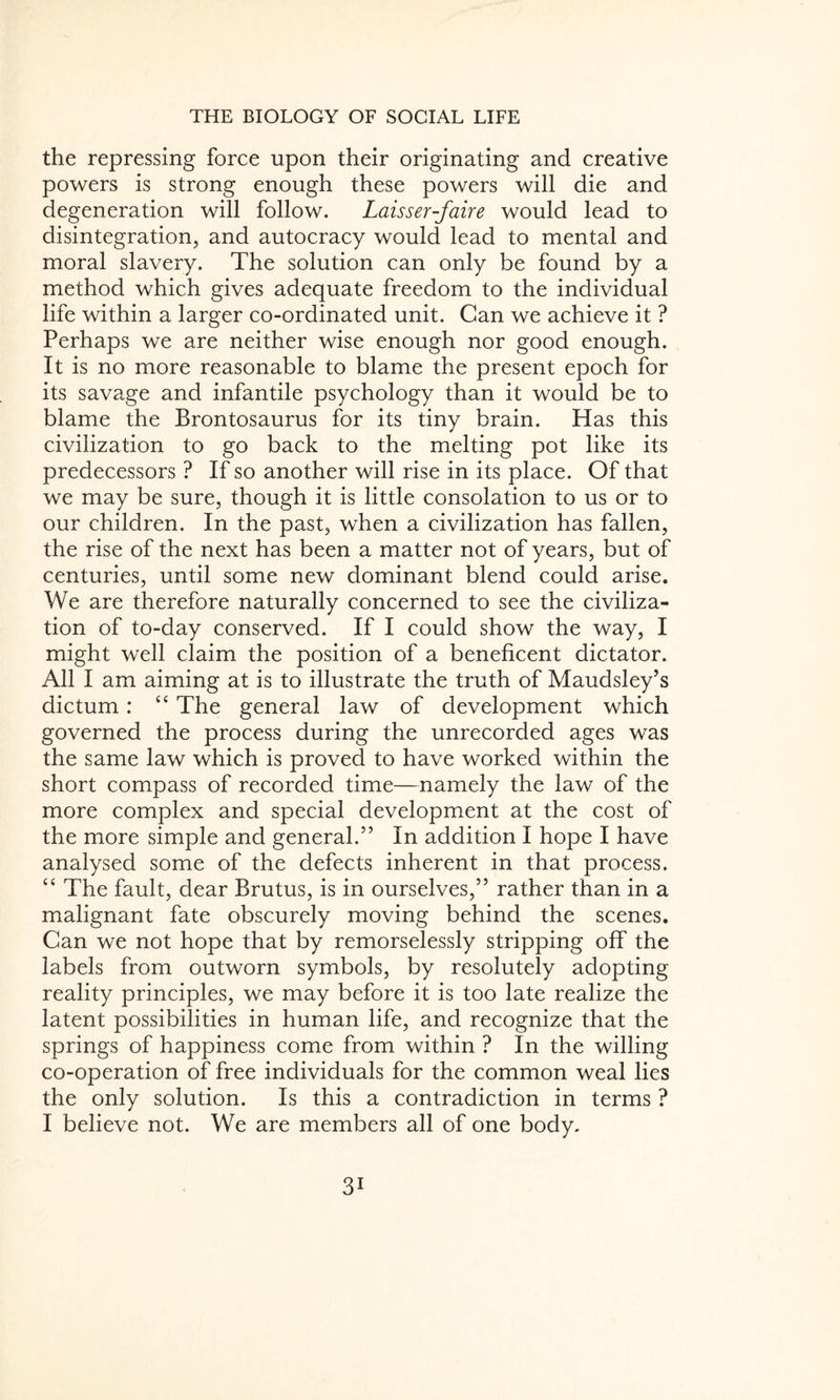 the repressing force upon their originating and creative powers is strong enough these powers will die and degeneration will follow. Laisser-faire would lead to disintegration, and autocracy would lead to mental and moral slavery. The solution can only be found by a method which gives adequate freedom to the individual life within a larger co-ordinated unit. Can we achieve it ? Perhaps we are neither wise enough nor good enough. It is no more reasonable to blame the present epoch for its savage and infantile psychology than it would be to blame the Brontosaurus for its tiny brain. Has this civilization to go back to the melting pot like its predecessors ? If so another will rise in its place. Of that we may be sure, though it is little consolation to us or to our children. In the past, when a civilization has fallen, the rise of the next has been a matter not of years, but of centuries, until some new dominant blend could arise. We are therefore naturally concerned to see the civiliza¬ tion of to-day conserved. If I could show the way, I might well claim the position of a beneficent dictator. All I am aiming at is to illustrate the truth of Maudsley’s dictum: “ The general law of development which governed the process during the unrecorded ages was the same law which is proved to have worked within the short compass of recorded time—namely the law of the more complex and special development at the cost of the more simple and general.” In addition I hope I have analysed some of the defects inherent in that process. “ The fault, dear Brutus, is in ourselves,” rather than in a malignant fate obscurely moving behind the scenes. Can we not hope that by remorselessly stripping off the labels from outworn symbols, by resolutely adopting reality principles, we may before it is too late realize the latent possibilities in human life, and recognize that the springs of happiness come from within ? In the willing co-operation of free individuals for the common weal lies the only solution. Is this a contradiction in terms ? I believe not. We are members all of one body. 3i