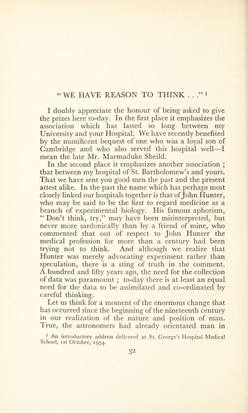 “ WE HAVE REASON TO THINK . . .” 1 I doubly appreciate the honour of being asked to give the prizes here to-day. In the first place it emphasizes the association which has lasted so long between my University and your Hospital. We have recently benefited by the munificent bequest of one who was a loyal son of Cambridge and who also served this hospital well—I mean the late Mr. Marmaduke Sheild. In the second place it emphasizes another association ; that between my hospital of St. Bartholomew’s and yours. That we have sent you good men the past and the present attest alike. In the past the name which has perhaps most closely linked our hospitals together is that of John Hunter, who may be said to be the first to regard medicine as a branch of experimental biology. His famous aphorism, “ Don’t think, try,” may have been misinterpreted, but never more sardonically than by a friend of mine, who commented that out of respect to John Hunter the medical profession for more than a century had been trying not to think. And although we realize that Hunter was merely advocating experiment rather than speculation, there is a sting of truth in the comment. A hundred and fifty years ago, the need for the collection of data was paramount ; to-day there is at least an equal need for the data to be assimilated and co-ordinated by careful thinking. Let us think for a moment of the enormous change that has occurred since the beginning of the nineteenth century in our realization of the nature and position of man. True, the astronomers had already orientated man in 1 An introductory address delivered at St. George's Hospital Medical School, ist October, 1934.