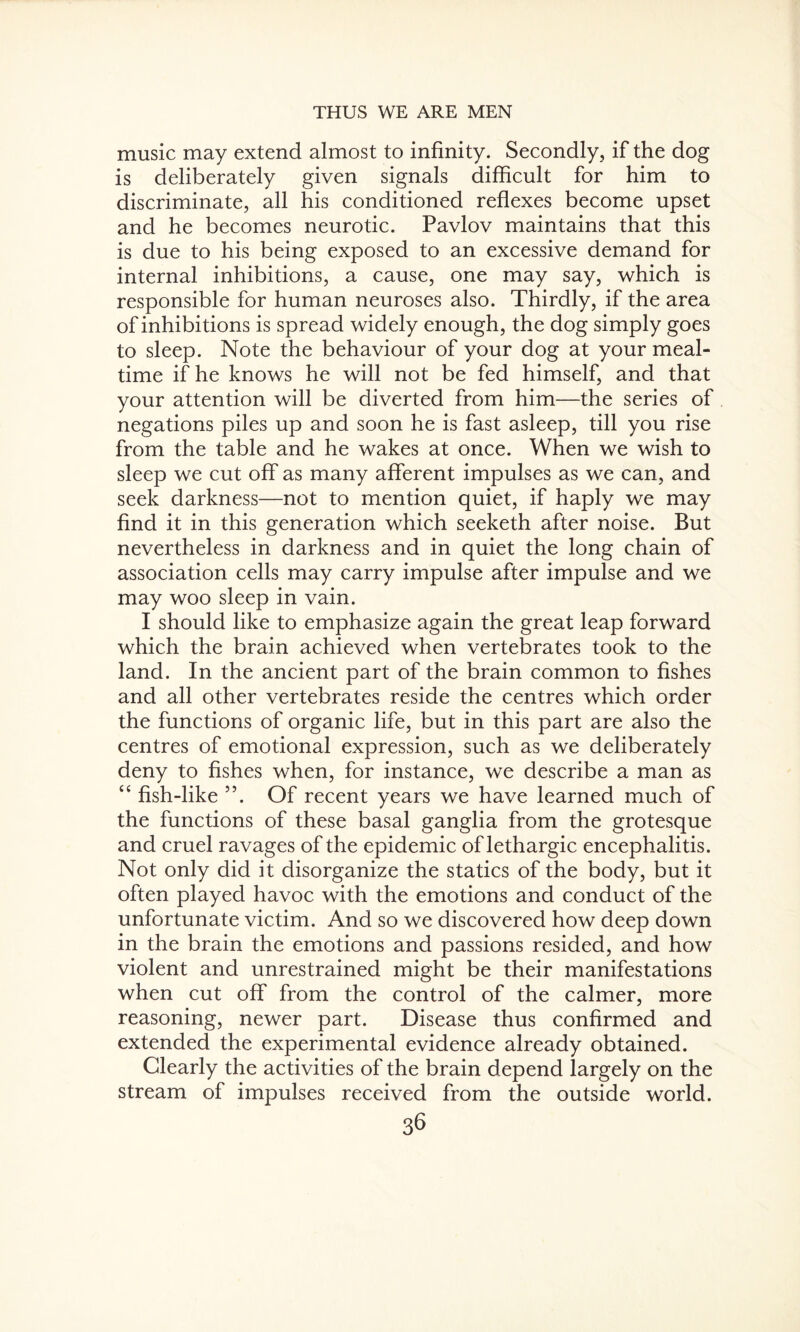 music may extend almost to infinity. Secondly, if the dog is deliberately given signals difficult for him to discriminate, all his conditioned reflexes become upset and he becomes neurotic. Pavlov maintains that this is due to his being exposed to an excessive demand for internal inhibitions, a cause, one may say, which is responsible for human neuroses also. Thirdly, if the area of inhibitions is spread widely enough, the dog simply goes to sleep. Note the behaviour of your dog at your meal¬ time if he knows he will not be fed himself, and that your attention will be diverted from him—the series of negations piles up and soon he is fast asleep, till you rise from the table and he wakes at once. When we wish to sleep we cut off as many afferent impulses as we can, and seek darkness—not to mention quiet, if haply we may find it in this generation which seeketh after noise. But nevertheless in darkness and in quiet the long chain of association cells may carry impulse after impulse and we may woo sleep in vain. I should like to emphasize again the great leap forward which the brain achieved when vertebrates took to the land. In the ancient part of the brain common to fishes and all other vertebrates reside the centres which order the functions of organic life, but in this part are also the centres of emotional expression, such as we deliberately deny to fishes when, for instance, we describe a man as c< fish-like 55. Of recent years we have learned much of the functions of these basal ganglia from the grotesque and cruel ravages of the epidemic of lethargic encephalitis. Not only did it disorganize the statics of the body, but it often played havoc with the emotions and conduct of the unfortunate victim. And so we discovered how deep down in the brain the emotions and passions resided, and how violent and unrestrained might be their manifestations when cut off from the control of the calmer, more reasoning, newer part. Disease thus confirmed and extended the experimental evidence already obtained. Clearly the activities of the brain depend largely on the stream of impulses received from the outside world.