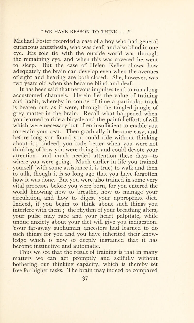 Michael Foster recorded a case of a boy who had general cutaneous anaesthesia, who was deaf, and also blind in one eye. His sole tie with the outside world was through the remaining eye, and when this was covered he went to sleep. But the case of Helen Keller shows how adequately the brain can develop even when the avenues of sight and hearing are both closed. She, however, was two years old when she became blind and deaf. It has been said that nervous impulses tend to run along accustomed channels. Herein lies the value of training and habit, whereby in course of time a particular track is beaten out, as it were, through the tangled jungle of grey matter in the brain. Recall what happened when you learned to ride a bicycle and the painful efforts of will which were necessary but often insufficient to enable you to retain your seat. Then gradually it became easy, and before long you found you could ride without thinking about it ; indeed, you rode better when you were not thinking of how you were doing it and could devote your attention—and much needed attention these days—to where you were going. Much earlier in life you trained yourself (with some assistance it is true) to walk and then to talk, though it is so long ago that you have forgotten how it was done. But you were also trained in some very vital processes before you were born, for you entered the world knowing how to breathe, how to manage your circulation, and how to digest your appropriate diet. Indeed, if you begin to think about such things you interfere with them ; the rhythm of your breathing alters, your pulse may race and your heart palpitate, while undue anxiety about your diet will give you indigestion. Your far-away subhuman ancestors had learned to do such things for you and you have inherited their know¬ ledge which is now so deeply ingrained that it has become instinctive and automatic. Thus we see that the result of training is that in many matters we can act promptly and skilfully without bothering our thinking capacity, which is thereby set free for higher tasks. The brain may indeed be compared