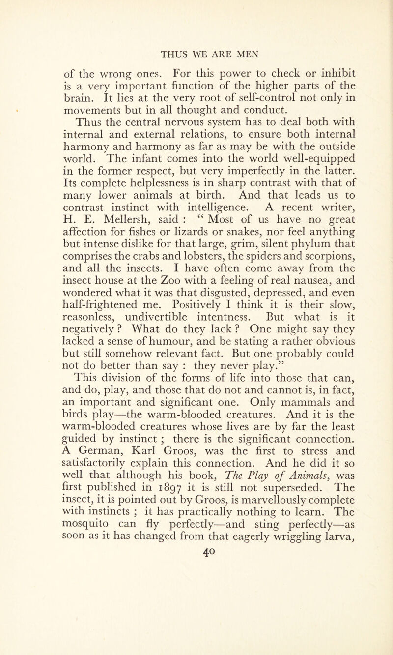 of the wrong ones. For this power to check or inhibit is a very important function of the higher parts of the brain. It lies at the very root of self-control not only in movements but in all thought and conduct. Thus the central nervous system has to deal both with internal and external relations, to ensure both internal harmony and harmony as far as may be with the outside world. The infant comes into the world well-equipped in the former respect, but very imperfectly in the latter. Its complete helplessness is in sharp contrast with that of many lower animals at birth. And that leads us to contrast instinct with intelligence. A recent writer, H. E. Mellersh, said : “ Most of us have no great affection for fishes or lizards or snakes, nor feel anything but intense dislike for that large, grim, silent phylum that comprises the crabs and lobsters, the spiders and scorpions, and all the insects. I have often come away from the insect house at the Zoo with a feeling of real nausea, and wondered what it was that disgusted, depressed, and even half-frightened me. Positively I think it is their slow, reasonless, undivertible intentness. But what is it negatively ? What do they lack ? One might say they lacked a sense of humour, and be stating a rather obvious but still somehow relevant fact. But one probably could not do better than say : they never play.” This division of the forms of life into those that can, and do, play, and those that do not and cannot is, in fact, an important and significant one. Only mammals and birds play—the warm-blooded creatures. And it is the warm-blooded creatures whose lives are by far the least guided by instinct ; there is the significant connection. A German, Karl Groos, was the first to stress and satisfactorily explain this connection. And he did it so well that although his book, The Play of Animals, was first published in 1897 it is still not superseded. The insect, it is pointed out by Groos, is marvellously complete with instincts ; it has practically nothing to learn. The mosquito can fly perfectly—and sting perfectly—as soon as it has changed from that eagerly wriggling larva, 4°