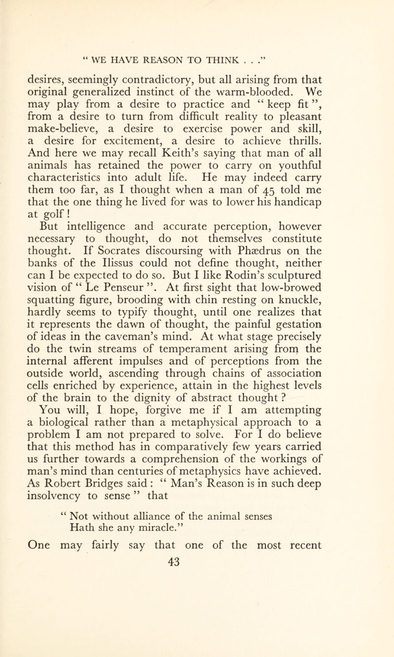 desires, seemingly contradictory, but all arising from that original generalized instinct of the warm-blooded. We may play from a desire to practice and “ keep fit ”, from a desire to turn from difficult reality to pleasant make-believe, a desire to exercise power and skill, a desire for excitement, a desire to achieve thrills. And here we may recall Keith’s saying that man of all animals has retained the power to carry on youthful characteristics into adult life. He may indeed carry them too far, as I thought when a man of 45 told me that the one thing he lived for was to lower his handicap at golf! But intelligence and accurate perception, however necessary to thought, do not themselves constitute thought. If Socrates discoursing with Phaedrus on the banks of the Ilissus could not define thought, neither can I be expected to do so. But I like Rodin’s sculptured vision of “ Le Penseur At first sight that low-browed squatting figure, brooding with chin resting on knuckle, hardly seems to typify thought, until one realizes that it represents the dawn of thought, the painful gestation of ideas in the caveman’s mind. At what stage precisely do the twin streams of temperament arising from the internal afferent impulses and of perceptions from the outside world, ascending through chains of association cells enriched by experience, attain in the highest levels of the brain to the dignity of abstract thought ? You will, I hope, forgive me if I am attempting a biological rather than a metaphysical approach to a problem I am not prepared to solve. For I do believe that this method has in comparatively few years carried us further towards a comprehension of the workings of man’s mind than centuries of metaphysics have achieved. As Robert Bridges said : “ Man’s Reason is in such deep insolvency to sense ” that “ Not without alliance of the animal senses Hath she any miracle.” One may fairly say that one of the most recent