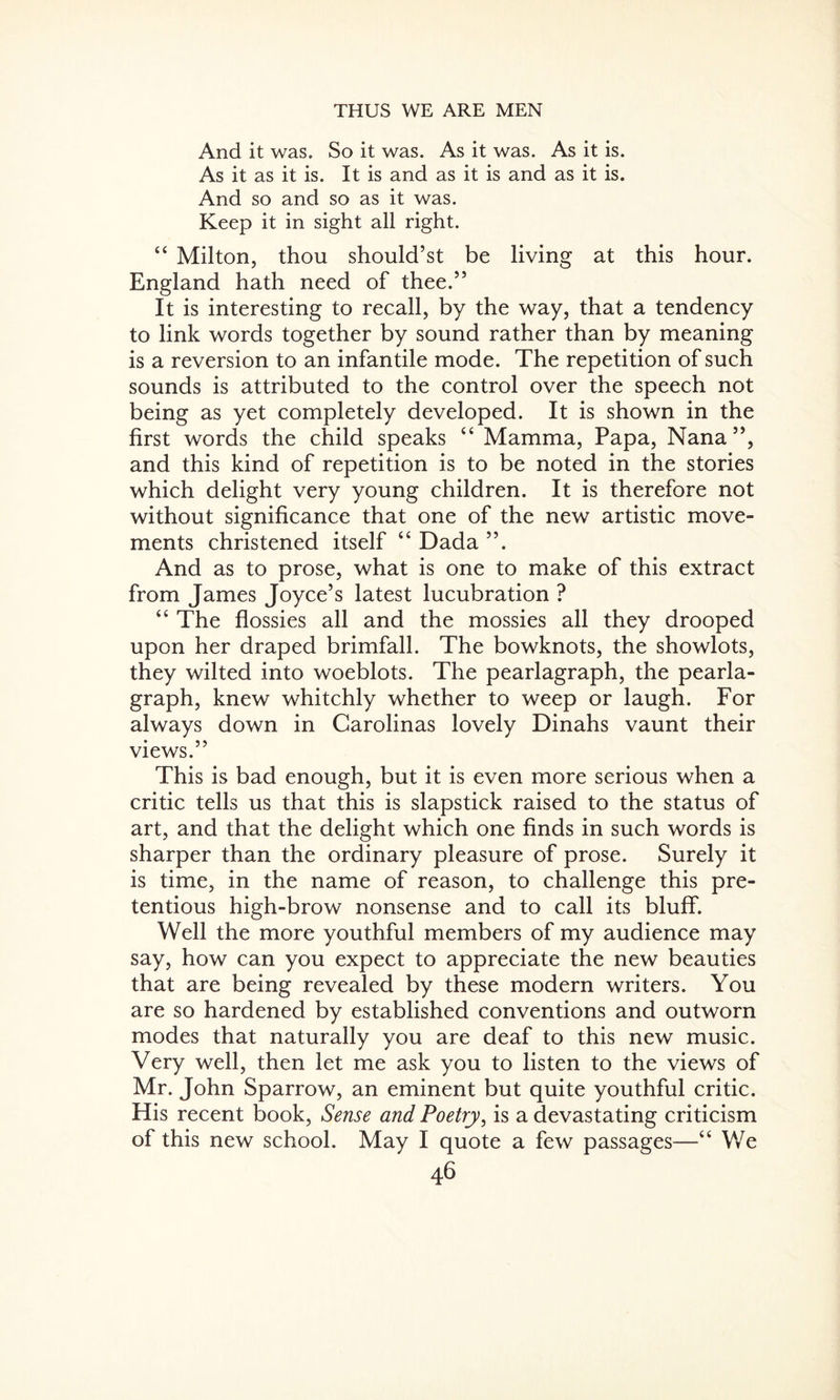 And it was. So it was. As it was. As it is. As it as it is. It is and as it is and as it is. And so and so as it was. Keep it in sight all right. “ Milton, thou should’st be living at this hour. England hath need of thee.” It is interesting to recall, by the way, that a tendency to link words together by sound rather than by meaning is a reversion to an infantile mode. The repetition of such sounds is attributed to the control over the speech not being as yet completely developed. It is shown in the first words the child speaks “ Mamma, Papa, Nana”, and this kind of repetition is to be noted in the stories which delight very young children. It is therefore not without significance that one of the new artistic move¬ ments christened itself “ Dada ”. And as to prose, what is one to make of this extract from James Joyce’s latest lucubration ? “ The flossies all and the mossies all they drooped upon her draped brimfall. The bowknots, the showlots, they wilted into woeblots. The pearlagraph, the pearla- graph, knew whitchly whether to weep or laugh. For always down in Carolinas lovely Dinahs vaunt their views.” This is bad enough, but it is even more serious when a critic tells us that this is slapstick raised to the status of art, and that the delight which one finds in such words is sharper than the ordinary pleasure of prose. Surely it is time, in the name of reason, to challenge this pre¬ tentious high-brow nonsense and to call its bluff. Well the more youthful members of my audience may say, how can you expect to appreciate the new beauties that are being revealed by these modern writers. You are so hardened by established conventions and outworn modes that naturally you are deaf to this new music. Very well, then let me ask you to listen to the views of Mr. John Sparrow, an eminent but quite youthful critic. His recent book, Sense and Poetry, is a devastating criticism of this new school. May I quote a few passages—“ We