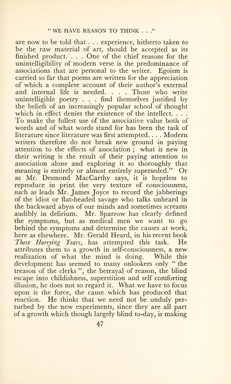 are now to be told that . . . experience, hitherto taken to be the raw material of art, should be accepted as its finished product, . . . One of the chief reasons for the unintelligibility of modern verse is the predominance of associations that are personal to the writer. Egoism is carried so far that poems are written for the appreciation of which a complete account of their author’s external and internal life is needed. . . . Those who write unintelligible poetry . . . find themselves justified by the beliefs of an increasingly popular school of thought which in effect denies the existence of the intellect. . . . To make the fullest use of the associative value both of words and of what words stand for has been the task of literature since literature was first attempted. . . . Modern writers therefore do not break new ground in paying attention to the effects of association ; what is new in their writing is the result of their paying attention to association alone and exploring it so thoroughly that meaning is entirely or almost entirely superseded.” Or as Mr. Desmond MacCarthy says, it is hopeless to reproduce in print the very texture of consciousness, such as leads Mr. James Joyce to record the jabberings of the idiot or flat-headed savage who talks unheard in the backward abyss of our minds and sometimes screams audibly in delirium. Mr. Sparrow has clearly defined the symptoms, but as medical men we want to go behind the symptoms and determine the causes at work, here as elsewhere. Mr. Gerald Heard, in his recent book These Hurrying Tears, has attempted this task. He attributes them to a growth in self-consciousness, a new realization of what the mind is doing. While this development has seemed to many onlookers only “ the treason of the clerks ”, the betrayal of reason, the blind escape into childishness, superstition and self comforting illusion, he does not so regard it. What we have to focus upon is the force, the cause which has produced that reaction. He thinks that we need not be unduly per¬ turbed by the new experiments, since they are all part of a growth which though largely blind to-day, is making