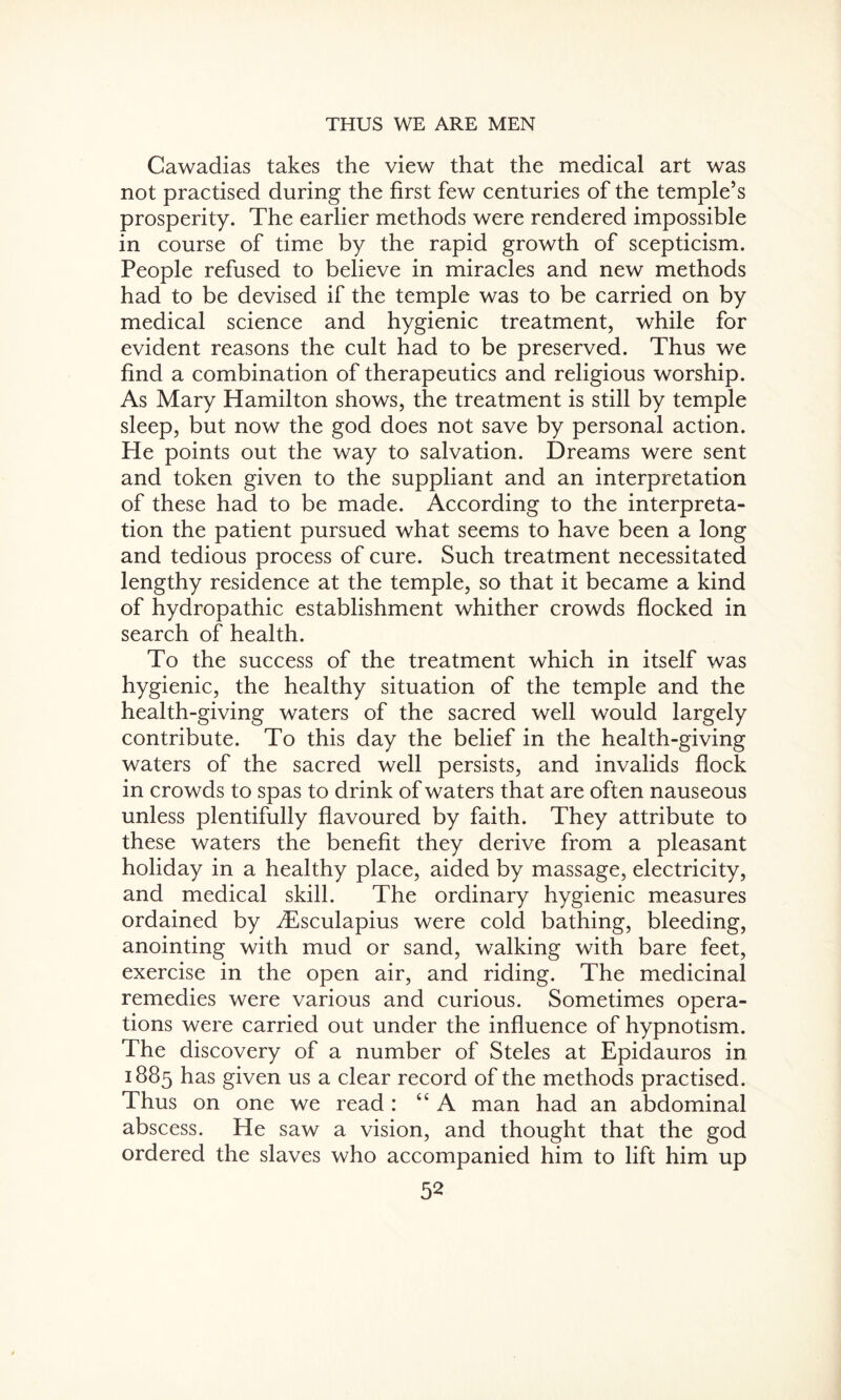 Cawadias takes the view that the medical art was not practised during the first few centuries of the temple’s prosperity. The earlier methods were rendered impossible in course of time by the rapid growth of scepticism. People refused to believe in miracles and new methods had to be devised if the temple was to be carried on by medical science and hygienic treatment, while for evident reasons the cult had to be preserved. Thus we find a combination of therapeutics and religious worship. As Mary Hamilton shows, the treatment is still by temple sleep, but now the god does not save by personal action. He points out the way to salvation. Dreams were sent and token given to the suppliant and an interpretation of these had to be made. According to the interpreta¬ tion the patient pursued what seems to have been a long and tedious process of cure. Such treatment necessitated lengthy residence at the temple, so that it became a kind of hydropathic establishment whither crowds flocked in search of health. To the success of the treatment which in itself was hygienic, the healthy situation of the temple and the health-giving waters of the sacred well would largely contribute. To this day the belief in the health-giving waters of the sacred well persists, and invalids flock in crowds to spas to drink of waters that are often nauseous unless plentifully flavoured by faith. They attribute to these waters the benefit they derive from a pleasant holiday in a healthy place, aided by massage, electricity, and medical skill. The ordinary hygienic measures ordained by iEsculapius were cold bathing, bleeding, anointing with mud or sand, walking with bare feet, exercise in the open air, and riding. The medicinal remedies were various and curious. Sometimes opera¬ tions were carried out under the influence of hypnotism. The discovery of a number of Steles at Epidauros in 1885 has given us a clear record of the methods practised. Thus on one we read : “ A man had an abdominal abscess. He saw a vision, and thought that the god ordered the slaves who accompanied him to lift him up