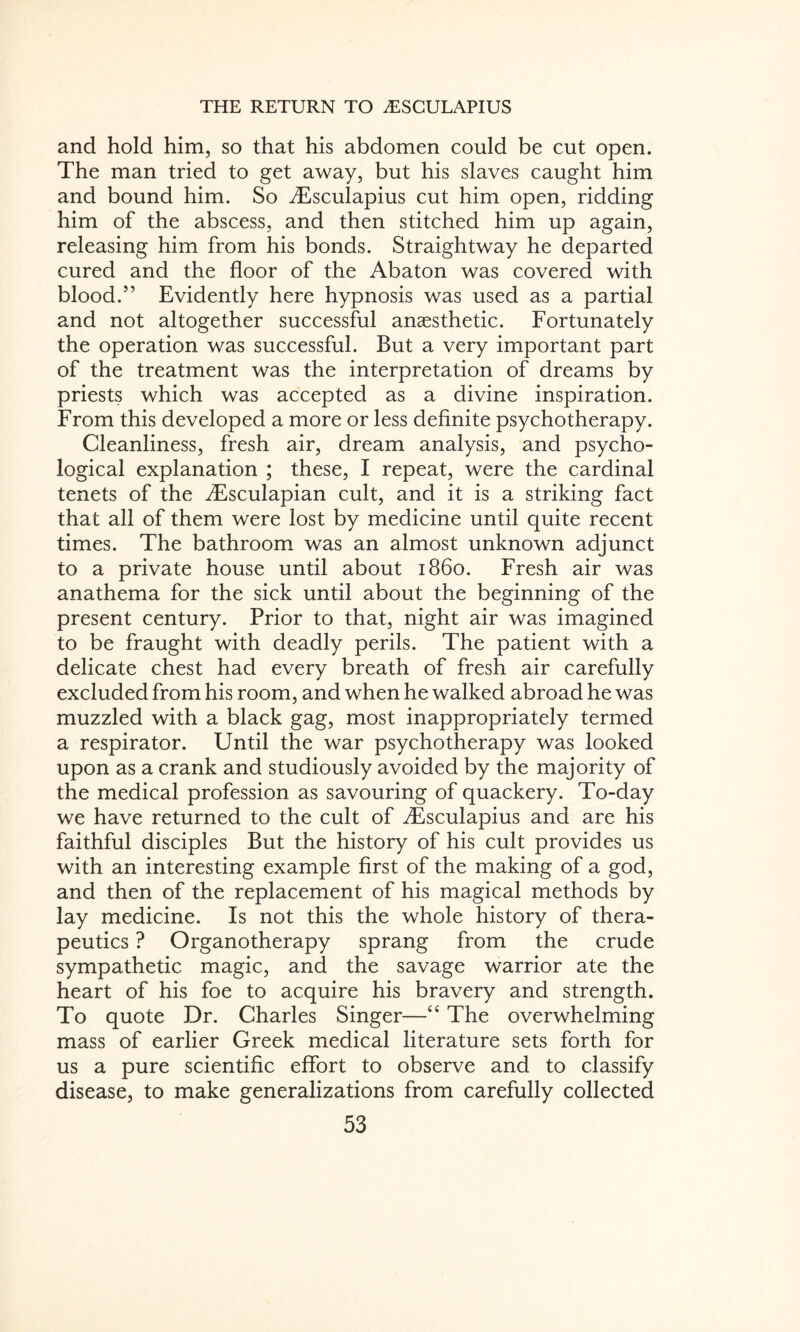 and hold him, so that his abdomen could be cut open. The man tried to get away, but his slaves caught him and bound him. So iEsculapius cut him open, ridding him of the abscess, and then stitched him up again, releasing him from his bonds. Straightway he departed cured and the floor of the Abaton was covered with blood.” Evidently here hypnosis was used as a partial and not altogether successful anaesthetic. Fortunately the operation was successful. But a very important part of the treatment was the interpretation of dreams by priests which was accepted as a divine inspiration. From this developed a more or less definite psychotherapy. Cleanliness, fresh air, dream analysis, and psycho¬ logical explanation ; these, I repeat, were the cardinal tenets of the ^Esculapian cult, and it is a striking fact that all of them were lost by medicine until quite recent times. The bathroom was an almost unknown adjunct to a private house until about i860. Fresh air was anathema for the sick until about the beginning of the present century. Prior to that, night air was imagined to be fraught with deadly perils. The patient with a delicate chest had every breath of fresh air carefully excluded from his room, and when he walked abroad he was muzzled with a black gag, most inappropriately termed a respirator. Until the war psychotherapy was looked upon as a crank and studiously avoided by the majority of the medical profession as savouring of quackery. To-day we have returned to the cult of flEsculapius and are his faithful disciples But the history of his cult provides us with an interesting example first of the making of a god, and then of the replacement of his magical methods by lay medicine. Is not this the whole history of thera¬ peutics ? Organotherapy sprang from the crude sympathetic magic, and the savage warrior ate the heart of his foe to acquire his bravery and strength. To quote Dr. Charles Singer—“ The overwhelming mass of earlier Greek medical literature sets forth for us a pure scientific effort to observe and to classify disease, to make generalizations from carefully collected