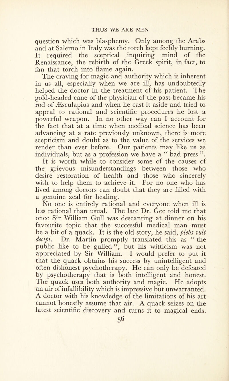 question which was blasphemy. Only among the Arabs and at Salerno in Italy was the torch kept feebly burning. It required the sceptical inquiring mind of the Renaissance, the rebirth of the Greek spirit, in fact, to fan that torch into flame again. The craving for magic and authority which is inherent in us all, especially when we are ill, has undoubtedly helped the doctor in the treatment of his patient. The gold-headed cane of the physician of the past became his rod of dEsculapius and when he cast it aside and tried to appeal to rational and scientific procedures he lost a powerful weapon. In no other way can I account for the fact that at a time when medical science has been advancing at a rate previously unknown, there is more scepticism and doubt as to the value of the services we render than ever before. Our patients may like us as individuals, but as a profession we have a “ bad press 55. It is worth while to consider some of the causes of the grievous misunderstandings between those who desire restoration of health and those who sincerely wish to help them to achieve it. For no one who has lived among doctors can doubt that they are filled with a genuine zeal for healing. No one is entirely rational and everyone when ill is less rational than usual. The late Dr. Gee told me that once Sir William Gull was descanting at dinner on his favourite topic that the successful medical man must be a bit of a quack. It is the old story, he said, plebs vult decipi. Dr. Martin promptly translated this as “ the public like to be gulled ”, but his witticism was not appreciated by Sir William. I would prefer to put it that the quack obtains his success by unintelligent and often dishonest psychotherapy. He can only be defeated by psychotherapy that is both intelligent and honest. The quack uses both authority and magic. He adopts an air of infallibility which is impressive but unwarranted. A doctor with his knowledge of the limitations of his art cannot honestly assume that air. A quack seizes on the latest scientific discovery and turns it to magical ends.