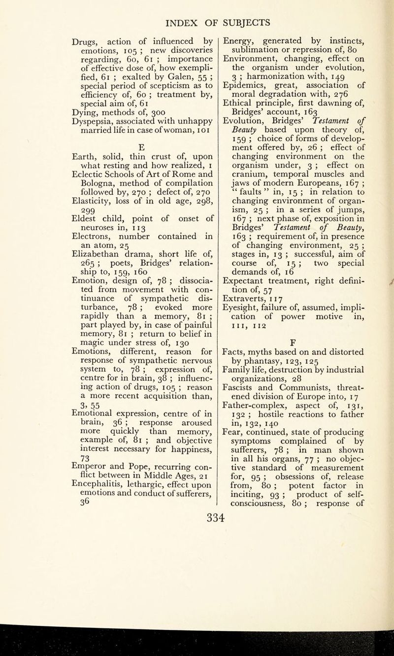 Energy, generated by instincts, sublimation or repression of, 80 Environment, changing, effect on the organism under evolution, 3 ; harmonization with, 149 Epidemics, great, association of moral degradation with, 276 Ethical principle, first dawning of, Bridges’ account, 163 Evolution, Bridges’ Testament of Beauty based upon theory of, 159 ; choice of forms of develop¬ ment offered by, 26 ; effect of changing environment on the organism under, 3 ; effect on cranium, temporal muscles and jaws of modern Europeans, 167 ; “ faults ” in, 15 ; in relation to changing environment of organ¬ ism, 25 ; in a series of jumps, 167 ; next phase of, exposition in Bridges’ Testament of Beauty, 163 ; requirement of, in presence of changing environment, 25 ; stages in, 13 ; successful, aim of course of, 15; two special demands of, 16 Expectant treatment, right defini¬ tion of, 57 Extraverts, 117 Eyesight, failure of, assumed, impli¬ cation of power motive in, hi, 112 Drugs, action of influenced by emotions, 105 ; new discoveries regarding, 60, 61 ; importance of effective dose of, how exempli¬ fied, 61 ; exalted by Galen, 55 ; special period of scepticism as to efficiency of, 60 ; treatment by, special aim of, 61 Dying, methods of, 300 Dyspepsia, associated with unhappy married life in case of woman, 101 E Earth, solid, thin crust of, upon what resting and how realized, 1 Eclectic Schools of Art of Rome and Bologna, method of compilation followed by, 270 ; defect of, 270 Elasticity, loss of in old age, 298, 299 Eldest child, point of onset of neuroses in, 113 Electrons, number contained in an atom, 25 Elizabethan drama, short life of, 265 ; poets, Bridges’ relation¬ ship to, 159, 160 Emotion, design of, 78 ; dissocia¬ ted from movement with con¬ tinuance of sympathetic dis¬ turbance, 78 ; evoked more rapidly than a memory, 81 ; part played by, in case of painful memory, 81 ; return to belief in magic under stress of, 130 Emotions, different, reason for response of sympathetic nervous system to, 78 ; expression of, centre for in brain, 38 ; influenc¬ ing action of drugs, 105 ; reason a more recent acquisition than, 3, 55 Emotional expression, centre of in brain, 36 ; response aroused more quickly than memory, example of, 81 ; and objective interest necessary for happiness, 73 Emperor and Pope, recurring con¬ flict between in Middle Ages, 21 Encephalitis, lethargic, effect upon emotions and conduct of sufferers, 36 F Facts, myths based on and distorted by phantasy, 123, 125 Family life, destruction by industrial organizations, 28 Fascists and Communists, threat¬ ened division of Europe into, 17 Father-complex, aspect of, 131, 132 ; hostile reactions to father in, 132, 140 Fear, continued, state of producing symptoms complained of by sufferers, 78 ; in man shown in all his organs, 77 ; no objec¬ tive standard of measurement for, 95 ; obsessions of, release from, 80 ; potent factor in inciting, 93 ; product of self- consciousness, 80 ; response of