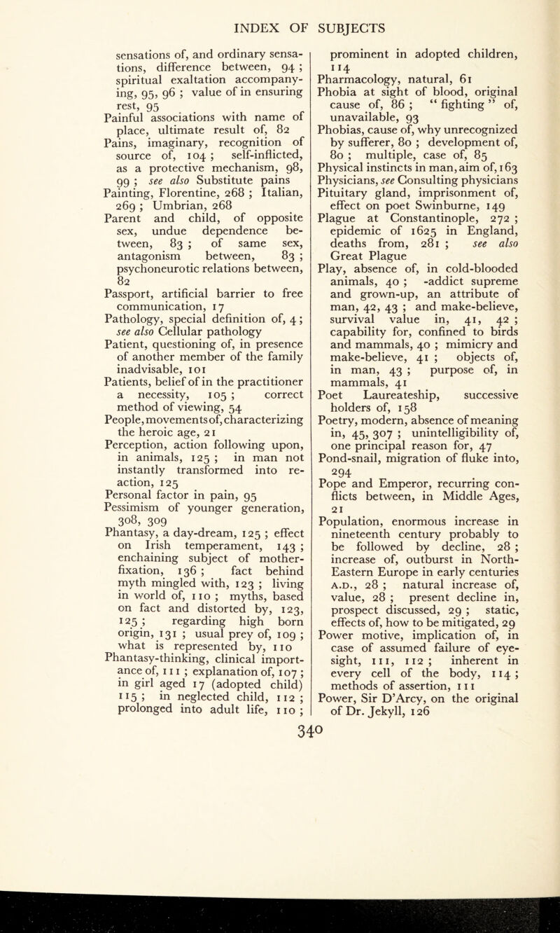 sensations of, and ordinary sensa¬ tions, difference between, 94 ; spiritual exaltation accompany¬ ing, 95, 96 ; value of in ensuring rest, 95 Painful associations with name of place, ultimate result of, 82 Pains, imaginary, recognition of source of, 104 ; self-inflicted, as a protective mechanism, 98, 99 ; see also Substitute pains Painting, Florentine, 268 ; Italian, 269 ; Umbrian, 268 Parent and child, of opposite sex, undue dependence be¬ tween, 83 ; of same sex, antagonism between, 83 ; psychoneurotic relations between, 82 Passport, artificial barrier to free communication, 17 Pathology, special definition of, 4; see also Cellular pathology Patient, questioning of, in presence of another member of the family inadvisable, 101 Patients, belief of in the practitioner a necessity, 105 ; correct method of viewing, 54 People, movements of, characterizing the heroic age, 21 Perception, action following upon, in animals, 125 ; in man not instantly transformed into re¬ action, 125 Personal factor in pain, 95 Pessimism of younger generation, 308, 309 Phantasy, a day-dream, 125 ; effect on Irish temperament, 143 ; enchaining subject of mother- fixation, 136 ; fact behind myth mingled with, 123 ; living in world of, 110 ; myths, based on fact and distorted by, 123, 125 ; regarding high born origin, 131 ; usual prey of, 109 ; what is represented by, 110 Phantasy-thinking, clinical import¬ ance of, 111 ; explanation of, 107 ; in girl aged 17 (adopted child) 115 J in neglected child, 112 ; prolonged into adult life, 110; prominent in adopted children, 114 Pharmacology, natural, 61 Phobia at sight of blood, original cause of, 86 ; “ fighting ” of, unavailable, 93 Phobias, cause of, why unrecognized by sufferer, 80 ; development of, 80 ; multiple, case of, 85 Physical instincts in man, aim of, 163 Physicians, see Consulting physicians Pituitary gland, imprisonment of, effect on poet Swinburne, 149 Plague at Constantinople, 272 ; epidemic of 1625 in England, deaths from, 281 ; see also Great Plague Play, absence of, in cold-blooded animals, 40 ; -addict supreme and grown-up, an attribute of man, 42, 43 ; and make-believe, survival value in, 41, 42 ; capability for, confined to birds and mammals, 40 ; mimicry and make-believe, 41 ; objects of, in man, 43 ; purpose of, in mammals, 41 Poet Laureateship, successive holders of, 158 Poetry, modern, absence of meaning in, 45, 307 ; unintelligibility of, one principal reason for, 47 Pond-snail, migration of fluke into, 294 Pope and Emperor, recurring con¬ flicts between, in Middle Ages, 21 Population, enormous increase in nineteenth century probably to be followed by decline, 28 ; increase of, outburst in North- Eastern Europe in early centuries a.d., 28 ; natural increase of, value, 28 ; present decline in, prospect discussed, 29 ; static, effects of, how to be mitigated, 29 Power motive, implication of, in case of assumed failure of eye¬ sight, hi, 112; inherent in every cell of the body, 114 ; methods of assertion, 111 Power, Sir D’Arcy, on the original of Dr. Jekyll, 126