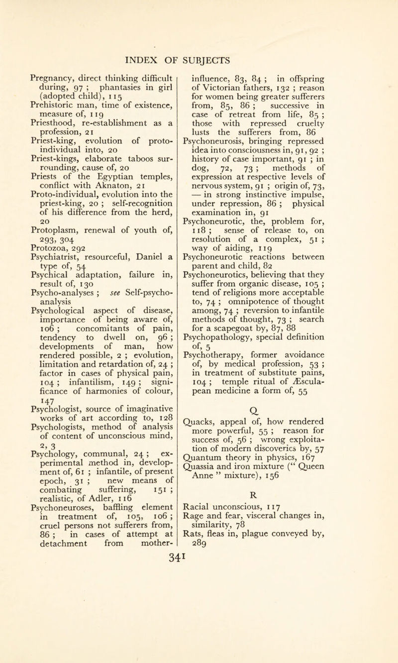Pregnancy, direct thinking difficult during, 97 ; phantasies in girl (adopted child), 115 Prehistoric man, time of existence, measure of, 119 Priesthood, re-establishment as a profession, 21 Priest-king, evolution of proto¬ individual into, 20 Priest-kings, elaborate taboos sur¬ rounding, cause of, 20 Priests of the Egyptian temples, conflict with Aknaton, 21 Proto-individual, evolution into the priest-king, 20 ; self-recognition of his difference from the herd, 20 Protoplasm, renewal of youth of, 2935 304 Protozoa, 292 Psychiatrist, resourceful, Daniel a type of, 54 Psychical adaptation, failure in, result of, 130 Psycho-analyses ; see Self-psycho¬ analysis Psychological aspect of disease, importance of being aware of, 106 ; concomitants of pain, tendency to dwell on, 96 ; developments of man, how rendered possible, 2 ; evolution, limitation and retardation of, 24 ; factor in cases of physical pain, 104 ; infantilism, 149 ; signi¬ ficance of harmonies of colour, *47 Psychologist, source of imaginative works of art according to, 128 Psychologists, method of analysis of content of unconscious mind, 2, 3 Psychology, communal, 24 ; ex¬ perimental method in, develop¬ ment of, 61 ; infantile, of present epoch, 31 ; new means of combating suffering, 151 ; realistic, of Adler, 116 Psychoneuroses, baffling element in treatment of, 105, 106 ; cruel persons not sufferers from, 86 ; in cases of attempt at detachment from mother- influence, 83, 84 ; in offspring of Victorian fathers, 132 ; reason for women being greater sufferers from, 85, 86 ; successive in case of retreat from life, 85 ; those with repressed cruelty lusts the sufferers from, 86 Psychoneurosis, bringing repressed idea into consciousness in, 91, 92 ; history of case important, 91 ; in dog, 72, 73 ; methods of expression at respective levels of nervous system, 91 ; origin of, 73, — in strong instinctive impulse, under repression, 86 ; physical examination in, 91 Psychoneurotic, the, problem for, 118; sense of release to, on resolution of a complex, 51 ; way of aiding, 119 Psychoneurotic reactions between parent and child, 82 Psychoneurotics, believing that they suffer from organic disease, 105 ; tend of religions more acceptable to, 74 ; omnipotence of thought among, 74 ; reversion to infantile methods of thought, 73 ; search for a scapegoat by, 87, 88 Psychopathology, special definition of, 5 Psychotherapy, former avoidance of, by medical profession, 53 ; in treatment of substitute pains, 104 ; temple ritual of yEscula- pean medicine a form of, 55 o. Quacks, appeal of, how rendered more powerful, 55 ; reason for success of, 56 ; wrong exploita¬ tion of modern discoveries by, 57 Quantum theory in physics, 167 Quassia and iron mixture (“ Queen Anne ” mixture), 156 R Racial unconscious, 117 Rage and fear, visceral changes in, similarity, 78 Rats, fleas in, plague conveyed by, 289