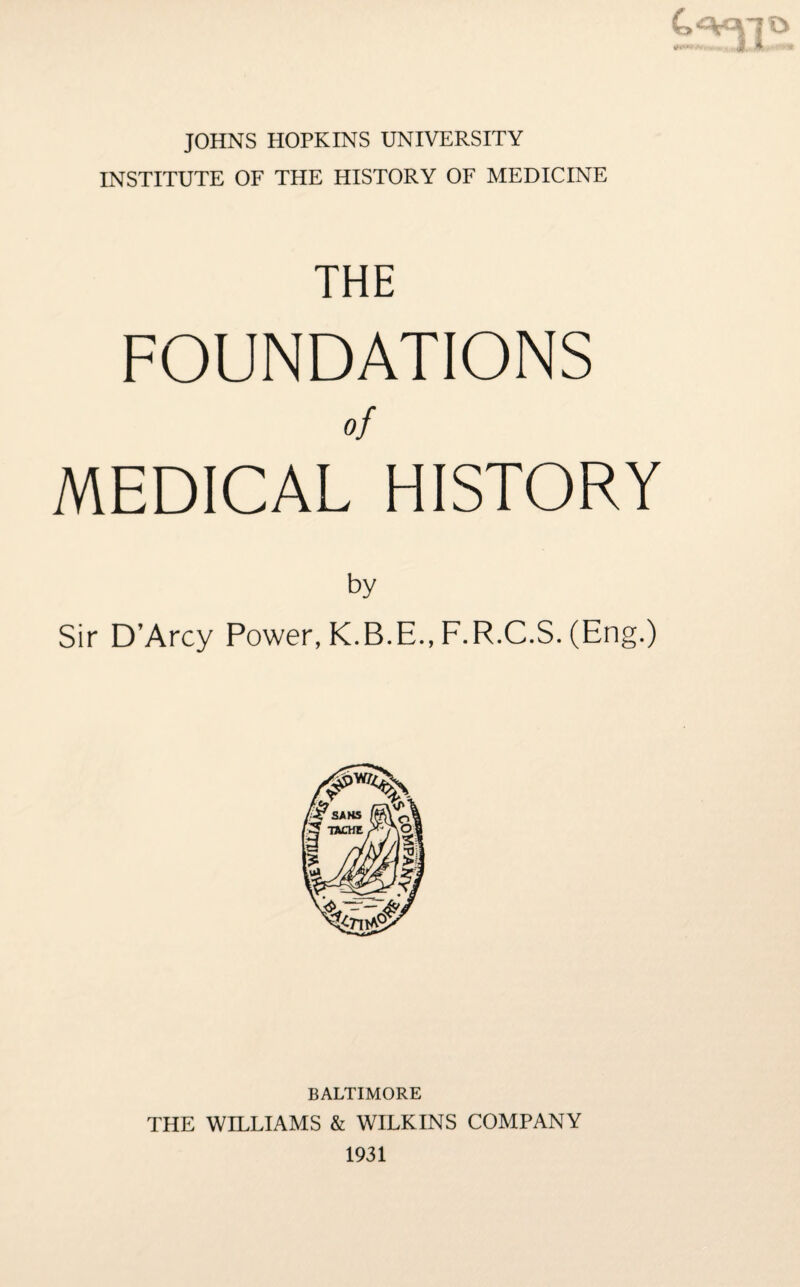 JOHNS HOPKINS UNIVERSITY INSTITUTE OF THE HISTORY OF MEDICINE THE FOUNDATIONS of MEDICAL HISTORY by Sir D’Arcy Power, K.B.E., F.R.C.S. (Eng.) BALTIMORE THE WILLIAMS & WILKINS COMPANY