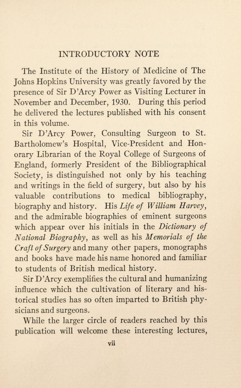INTRODUCTORY NOTE The Institute of the History of Medicine of The Johns Hopkins University was greatly favored by the presence of Sir D’Arcy Power as Visiting Lecturer in November and December, 1930. During this period he delivered the lectures published with his consent in this volume. Sir D’Arcy Power, Consulting Surgeon to St. Bartholomew’s Hospital, Vice-President and Hon¬ orary Librarian of the Royal College of Surgeons of England, formerly President of the Bibliographical Society, is distinguished not only by his teaching and writings in the field of surgery, but also by his valuable contributions to medical bibliography, biography and history. His Life of William Harvey, and the admirable biographies of eminent surgeons which appear over his initials in the Dictionary of National Biography, as well as his Memorials of the Craft of Surgery and many other papers, monographs and books have made his name honored and familiar to students of British medical history. Sir D’Arcy exemplifies the cultural and humanizing influence which the cultivation of literary and his¬ torical studies has so often imparted to British phy¬ sicians and surgeons. While the larger circle of readers reached by this publication will welcome these interesting lectures,