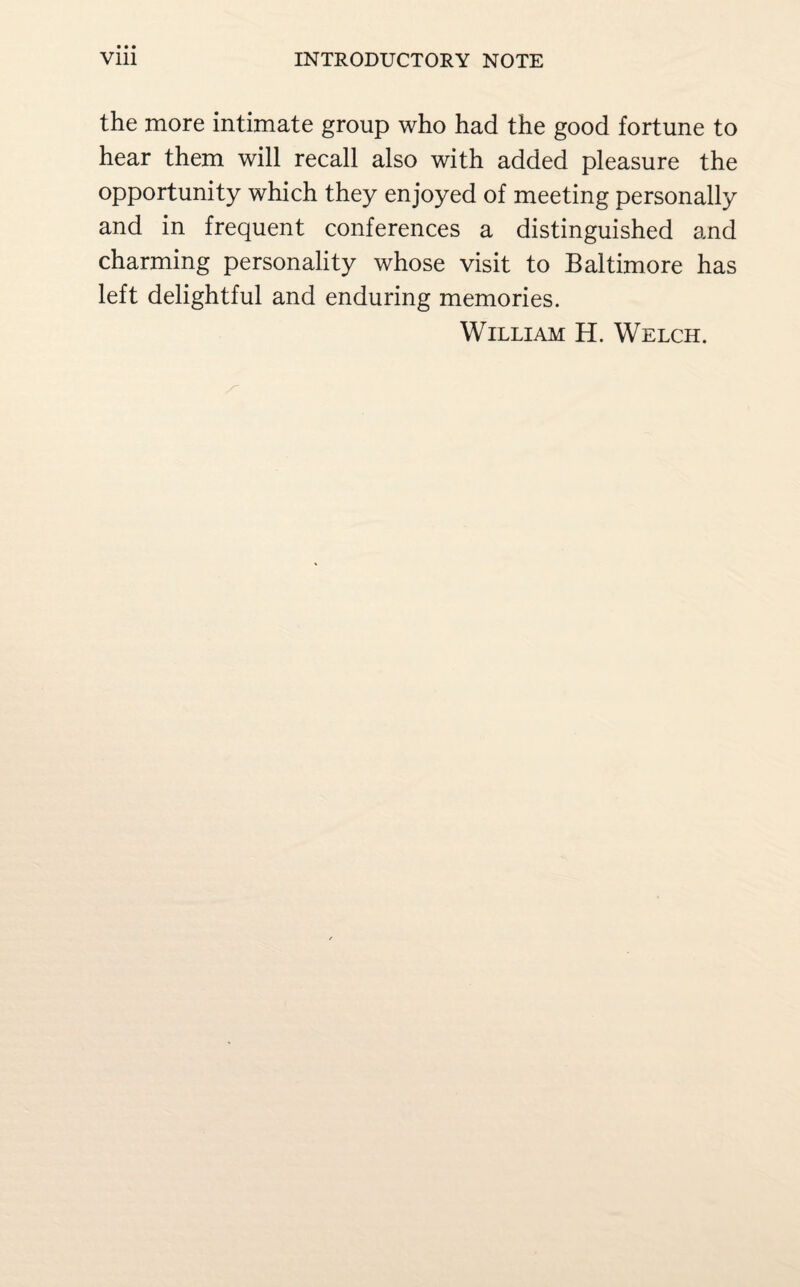 the more intimate group who had the good fortune to hear them will recall also with added pleasure the opportunity which they enjoyed of meeting personally and in frequent conferences a distinguished and charming personality whose visit to Baltimore has left delightful and enduring memories. William H. Welch.