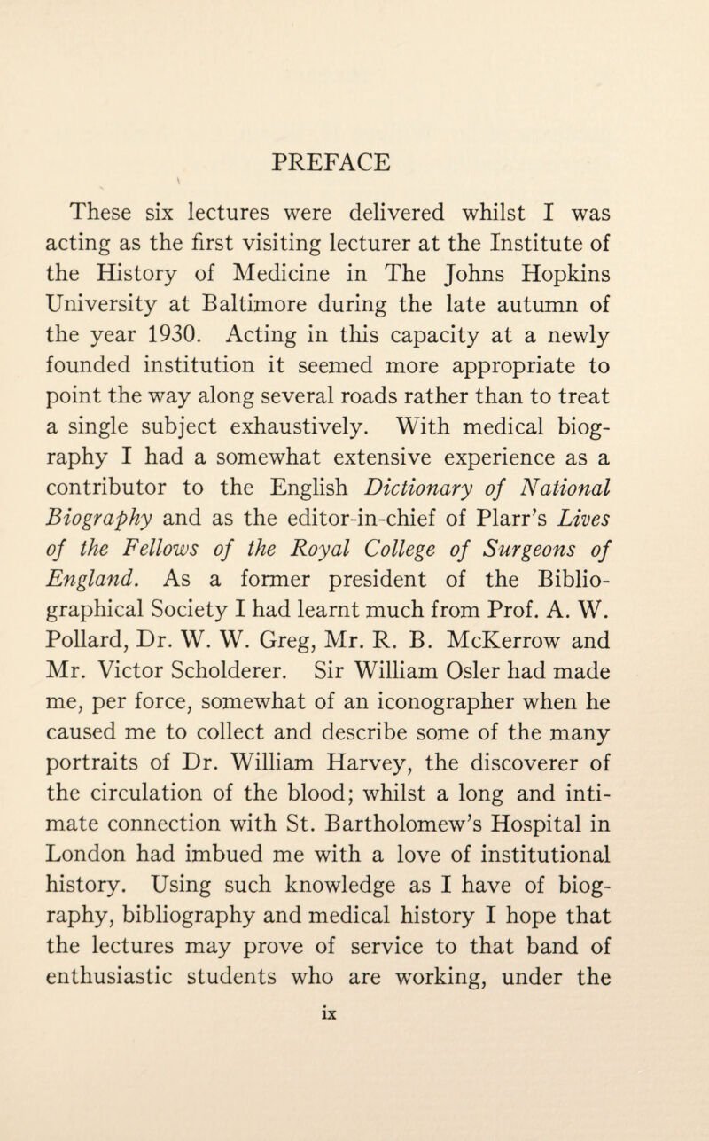 PREFACE These six lectures were delivered whilst I was acting as the first visiting lecturer at the Institute of the History of Medicine in The Johns Hopkins University at Baltimore during the late autumn of the year 1930. Acting in this capacity at a newly founded institution it seemed more appropriate to point the way along several roads rather than to treat a single subject exhaustively. With medical biog¬ raphy I had a somewhat extensive experience as a contributor to the English Dictionary of National Biography and as the editor-in-chief of Plarr’s Lives of the Fellows of the Royal College of Surgeons of England. As a former president of the Biblio¬ graphical Society I had learnt much from Prof. A. W. Pollard, Dr. W. W. Greg, Mr. R. B. McKerrow and Mr. Victor Scholderer. Sir William Osier had made me, per force, somewhat of an iconographer when he caused me to collect and describe some of the many portraits of Dr. William Harvey, the discoverer of the circulation of the blood; whilst a long and inti¬ mate connection with St. Bartholomew’s Hospital in London had imbued me with a love of institutional history. Using such knowledge as I have of biog¬ raphy, bibliography and medical history I hope that the lectures may prove of service to that band of enthusiastic students who are working, under the