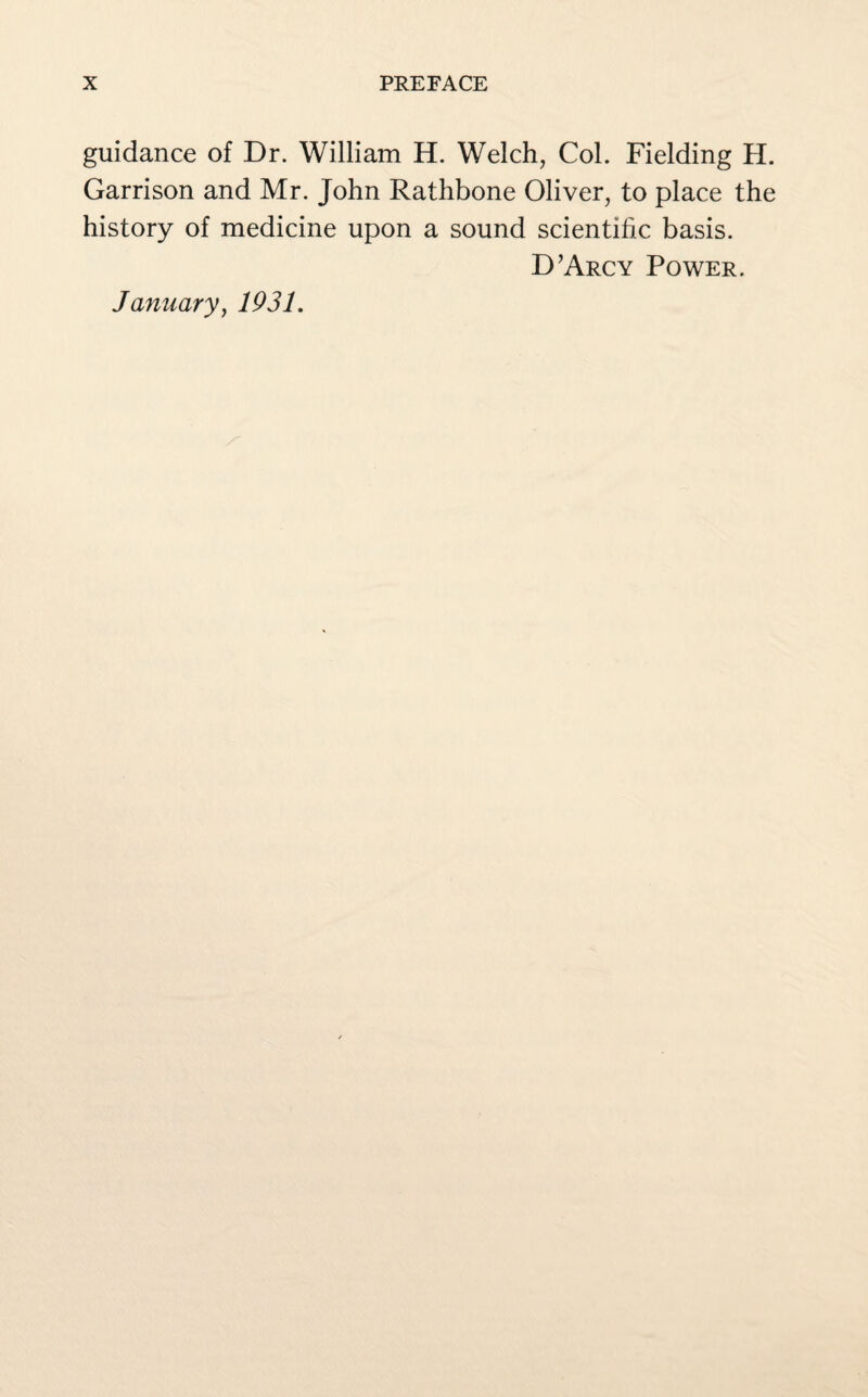 guidance of Dr. William H. Welch, Col. Fielding H. Garrison and Mr. John Rathbone Oliver, to place the history of medicine upon a sound scientific basis. D’Arcy Power. January, 1931.