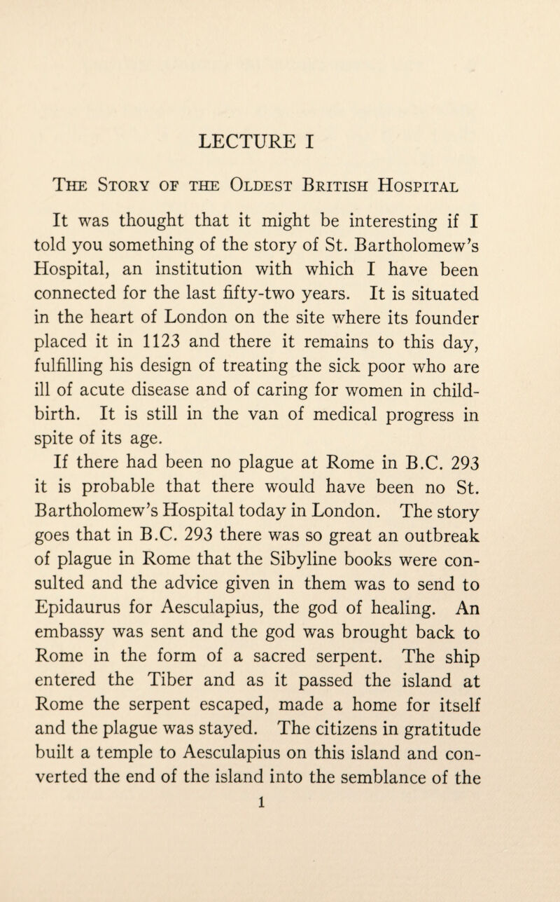 The Story of the Oldest British Hospital It was thought that it might be interesting if I told you something of the story of St. Bartholomew’s Hospital, an institution with which I have been connected for the last fifty-two years. It is situated in the heart of London on the site where its founder placed it in 1123 and there it remains to this day, fulfilling his design of treating the sick poor who are ill of acute disease and of caring for women in child¬ birth. It is still in the van of medical progress in spite of its age. If there had been no plague at Rome in B.C. 293 it is probable that there would have been no St. Bartholomew’s Hospital today in London. The story goes that in B.C. 293 there was so great an outbreak of plague in Rome that the Sibyline books were con¬ sulted and the advice given in them was to send to Epidaurus for Aesculapius, the god of healing. An embassy was sent and the god was brought back to Rome in the form of a sacred serpent. The ship entered the Tiber and as it passed the island at Rome the serpent escaped, made a home for itself and the plague was stayed. The citizens in gratitude built a temple to Aesculapius on this island and con¬ verted the end of the island into the semblance of the 1