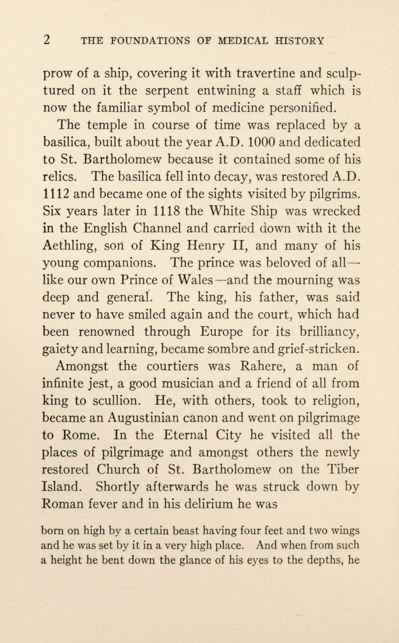 prow of a ship, covering it with travertine and sculp¬ tured on it the serpent entwining a staff which is now the familiar symbol of medicine personified. The temple in course of time was replaced by a basilica, built about the year A.D. 1000 and dedicated to St. Bartholomew because it contained some of his relics. The basilica fell into decay, was restored A.D. 1112 and became one of the sights visited by pilgrims. Six years later in 1118 the White Ship was wrecked in the English Channel and carried down with it the Aethling, son of King Henry II, and many of his young companions. The prince was beloved of all—• like our own Prince of Wales—and the mourning was deep and general. The king, his father, was said never to have smiled again and the court, which had been renowned through Europe for its brilliancy, gaiety and learning, became sombre and grief-stricken. Amongst the courtiers was Rahere, a man of infinite jest, a good musician and a friend of all from king to scullion. He, with others, took to religion, became an Augustinian canon and went on pilgrimage to Rome. In the Eternal City he visited all the places of pilgrimage and amongst others the newly restored Church of St. Bartholomew on the Tiber r Island. Shortly afterwards he was struck down by Roman fever and in his delirium he was born on high by a certain beast having four feet and two wings and he was set by it in a very high place. And when from such a height he bent down the glance of his eyes to the depths, he