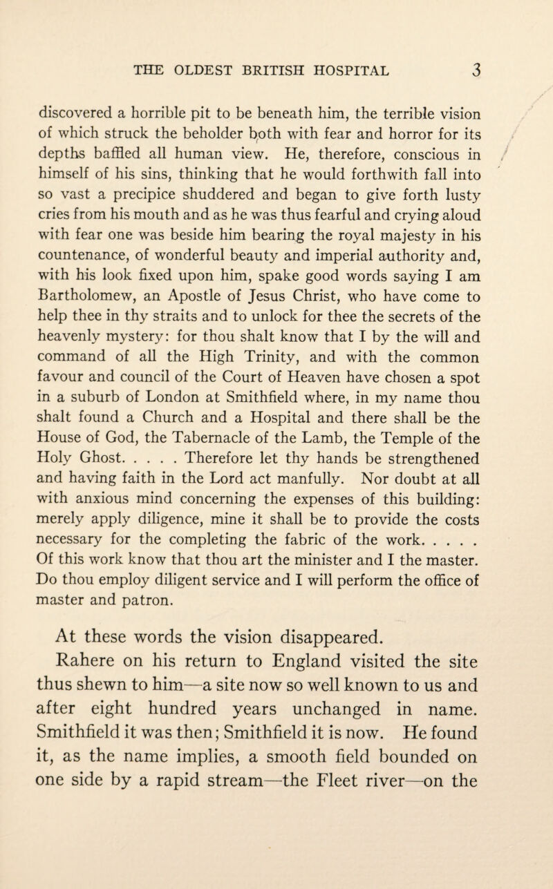 discovered a horrible pit to be beneath him, the terrible vision of which struck the beholder both with fear and horror for its depths baffled all human view. He, therefore, conscious in himself of his sins, thinking that he would forthwith fall into so vast a precipice shuddered and began to give forth lusty cries from his mouth and as he was thus fearful and crying aloud with fear one was beside him bearing the royal majesty in his countenance, of wonderful beauty and imperial authority and, with his look fixed upon him, spake good words saying I am Bartholomew, an Apostle of Jesus Christ, who have come to help thee in thy straits and to unlock for thee the secrets of the heavenly mystery: for thou shalt know that I by the will and command of all the High Trinity, and with the common favour and council of the Court of Heaven have chosen a spot in a suburb of London at Smithfield where, in my name thou shalt found a Church and a Hospital and there shall be the House of God, the Tabernacle of the Lamb, the Temple of the Holy Ghost.Therefore let thy hands be strengthened and having faith in the Lord act manfully. Nor doubt at all with anxious mind concerning the expenses of this building: merely apply diligence, mine it shall be to provide the costs necessary for the completing the fabric of the work. Of this work know that thou art the minister and I the master. Do thou employ diligent service and I will perform the office of master and patron. At these words the vision disappeared. Rahere on his return to England visited the site thus shewn to him—a site now so well known to us and after eight hundred years unchanged in name. Smithfield it was then; Smithfield it is now. He found it, as the name implies, a smooth field bounded on one side by a rapid stream—the Fleet river—on the