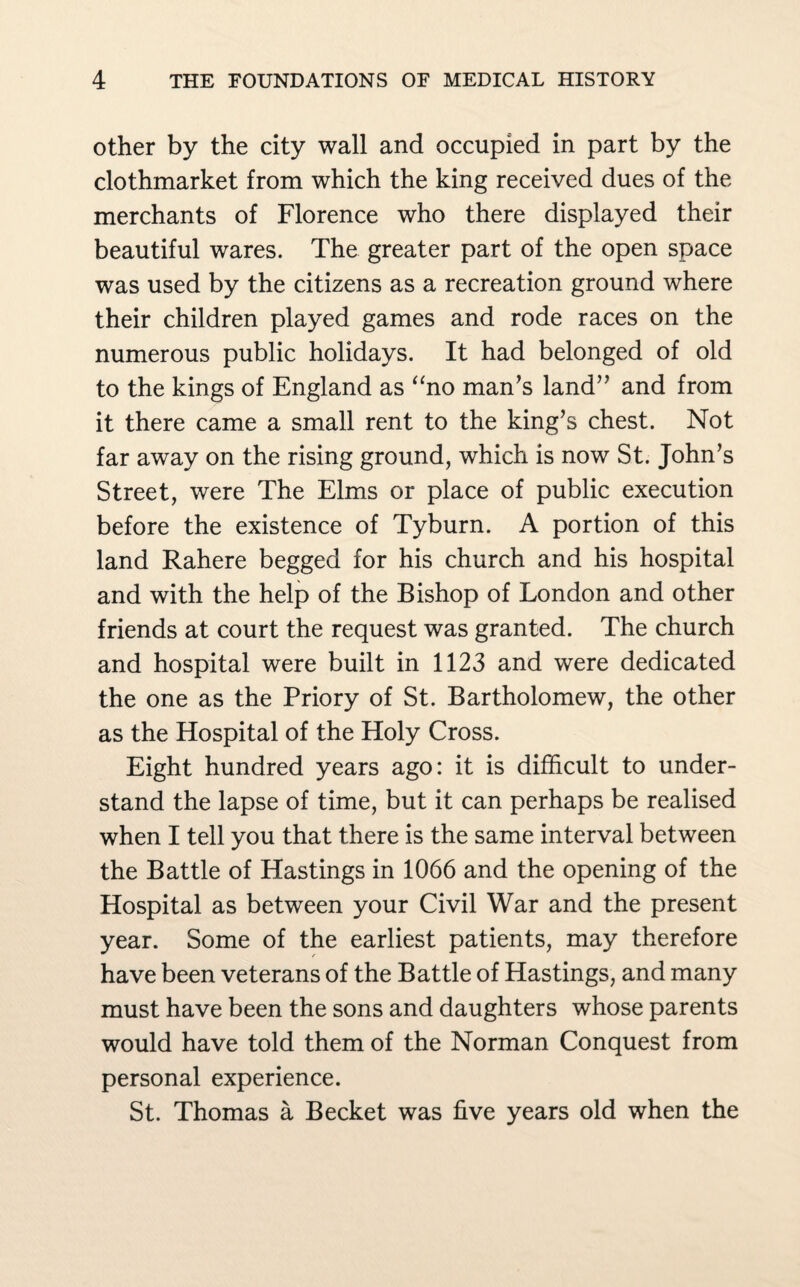 other by the city wall and occupied in part by the clothmarket from which the king received dues of the merchants of Florence who there displayed their beautiful wares. The greater part of the open space was used by the citizens as a recreation ground where their children played games and rode races on the numerous public holidays. It had belonged of old to the kings of England as “no man’s land” and from it there came a small rent to the king’s chest. Not far away on the rising ground, which is now St. John’s Street, were The Elms or place of public execution before the existence of Tyburn. A portion of this land Rahere begged for his church and his hospital and with the help of the Bishop of London and other friends at court the request was granted. The church and hospital were built in 1123 and were dedicated the one as the Priory of St. Bartholomew, the other as the Hospital of the Holy Cross. Eight hundred years ago: it is difficult to under¬ stand the lapse of time, but it can perhaps be realised when I tell you that there is the same interval between the Battle of Hastings in 1066 and the opening of the Hospital as between your Civil War and the present year. Some of the earliest patients, may therefore have been veterans of the Battle of Hastings, and many must have been the sons and daughters whose parents would have told them of the Norman Conquest from personal experience. St. Thomas a Becket was five years old when the