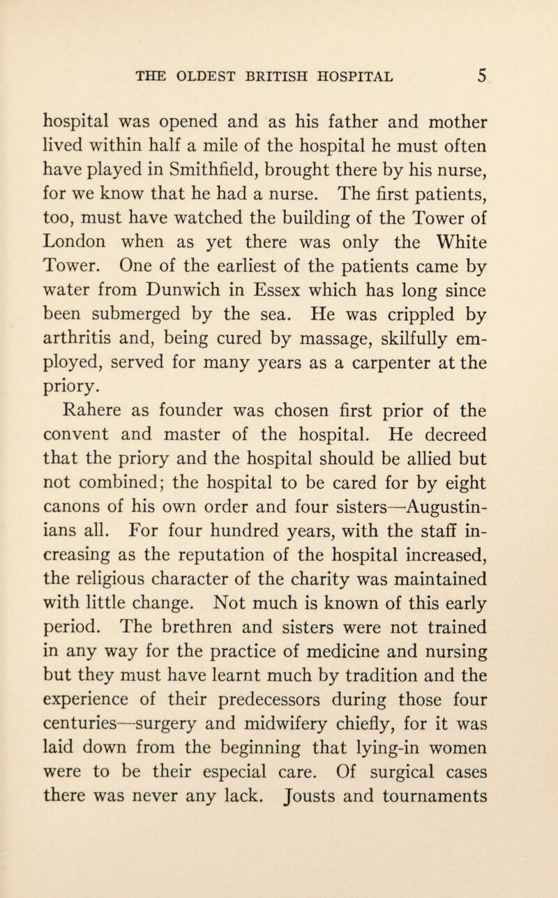 hospital was opened and as his father and mother lived within half a mile of the hospital he must often have played in Smithfield, brought there by his nurse, for we know that he had a nurse. The first patients, too, must have watched the building of the Tower of London when as yet there was only the White Tower. One of the earliest of the patients came by water from Dunwich in Essex which has long since been submerged by the sea. He was crippled by arthritis and, being cured by massage, skilfully em¬ ployed, served for many years as a carpenter at the priory. Rahere as founder was chosen first prior of the convent and master of the hospital. He decreed that the priory and the hospital should be allied but not combined; the hospital to be cared for by eight canons of his own order and four sisters—Augustin- ians all. For four hundred years, with the staff in¬ creasing as the reputation of the hospital increased, the religious character of the charity was maintained with little change. Not much is known of this early period. The brethren and sisters were not trained in any way for the practice of medicine and nursing but they must have learnt much by tradition and the experience of their predecessors during those four centuries—surgery and midwifery chiefly, for it was laid down from the beginning that lying-in women were to be their especial care. Of surgical cases there was never any lack. Jousts and tournaments