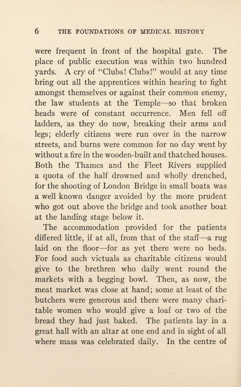 were frequent in front of the hospital gate. The place of public execution was within two hundred yards. A cry of “Clubs! Clubs!” would at any time bring out all the apprentices within hearing to fight amongst themselves or against their common enemy, the law students at the Temple—so that broken heads were of constant occurrence. Men fell off ladders, as they do now, breaking their arms and legs; elderly citizens were run over in the narrow streets, and burns were common for no day went by without a fire in the wooden-built and thatched houses. Both the Thames and the Fleet Rivers supplied a quota of the half drowned and wholly drenched, for the shooting of London Bridge in small boats was a well known danger avoided by the more prudent who got out above the bridge and took another boat at the landing stage below it. The accommodation provided for the patients differed little, if at all, from that of the staff—a rug laid on the floor—for as yet there were no beds. For food such victuals as charitable citizens would give to the brethren who daily went round the markets with a begging bowl. Then, as now, the meat market was close at hand; some at least of the butchers were generous and there were many chari¬ table women who would give a loaf or two of the bread they had just baked. The patients lay in a great hall with an altar at one end and in sight of all where mass was celebrated daily. In the centre of