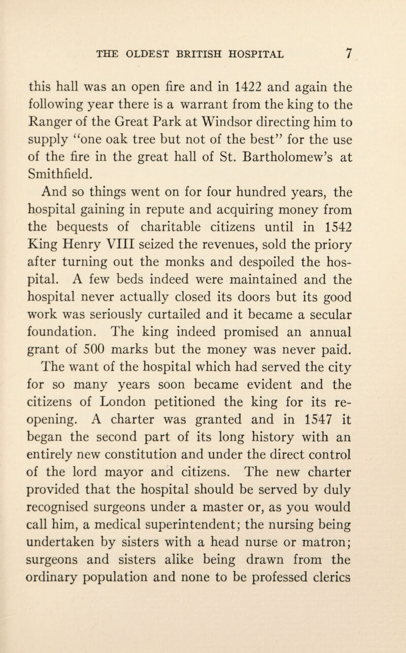 this hall was an open fire and in 1422 and again the following year there is a warrant from the king to the Ranger of the Great Park at Windsor directing him to supply “one oak tree but not of the best” for the use of the fire in the great hall of St. Bartholomew’s at Smithfield. And so things went on for four hundred years, the hospital gaining in repute and acquiring money from the bequests of charitable citizens until in 1542 King Henry VIII seized the revenues, sold the priory after turning out the monks and despoiled the hos¬ pital. A few beds indeed were maintained and the hospital never actually closed its doors but its good work was seriously curtailed and it became a secular foundation. The king indeed promised an annual grant of 500 marks but the money was never paid. The want of the hospital which had served the city for so many years soon became evident and the citizens of London petitioned the king for its re¬ opening. A charter was granted and in 1547 it began the second part of its long history with an entirely new constitution and under the direct control of the lord mayor and citizens. The new charter provided that the hospital should be served by duly recognised surgeons under a master or, as you would call him, a medical superintendent; the nursing being undertaken by sisters with a head nurse or matron; surgeons and sisters alike being drawn from the ordinary population and none to be professed clerics