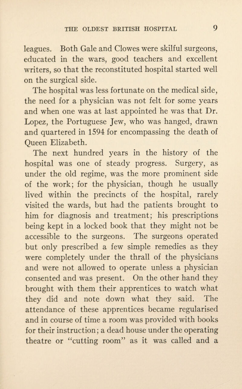 leagues. Both Gale and Clowes were skilful surgeons, educated in the wars, good teachers and excellent writers, so that the reconstituted hospital started well on the surgical side. The hospital was less fortunate on the medical side, the need for a physician was not felt for some years and when one was at last appointed he was that Dr. Lopez, the Portuguese Jew, who was hanged, drawn and quartered in 1594 for encompassing the death of Queen Elizabeth. The next hundred years in the history of the hospital was one of steady progress. Surgery, as under the old regime, was the more prominent side of the work; for the physician, though he usually lived within the precincts of the hospital, rarely visited the wards, but had the patients brought to him for diagnosis and treatment; his prescriptions being kept in a locked book that they might not be accessible to the surgeons. The surgeons operated but only prescribed a few simple remedies as they were completely under the thrall of the physicians and were not allowed to operate unless a physician consented and was present. On the other hand they brought with them their apprentices to watch what they did and note down what they said. The attendance of these apprentices became regularised and in course of time a room was provided with books for their instruction; a dead house under the operating theatre or “cutting room” as it was called and a