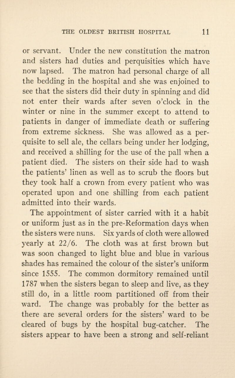 or servant. Under the new constitution the matron and sisters had duties and perquisities which have now lapsed. The matron had personal charge of all the bedding in the hospital and she was enjoined to see that the sisters did their duty in spinning and did not enter their wards after seven o’clock in the winter or nine in the summer except to attend to patients in danger of immediate death or suffering from extreme sickness. She was allowed as a per¬ quisite to sell ale, the cellars being under her lodging, and received a shilling for the use of the pall when a patient died. The sisters on their side had to wash the patients’ linen as well as to scrub the floors but they took half a crown from every patient who was operated upon and one shilling from each patient admitted into their wards. The appointment of sister carried with it a habit or uniform just as in the pre-Reformation days when the sisters were nuns. Six yards of cloth were allowed yearly at 22/6. The cloth was at first brown but was soon changed to light blue and blue in various shades has remained the colour of the sister’s uniform since 1555. The common dormitory remained until 1787 when the sisters began to sleep and live, as they still do, in a little room partitioned off from their ward. The change was probably for the better as there are several orders for the sisters’ ward to be cleared of bugs by the hospital bug-catcher. The sisters appear to have been a strong and self-reliant