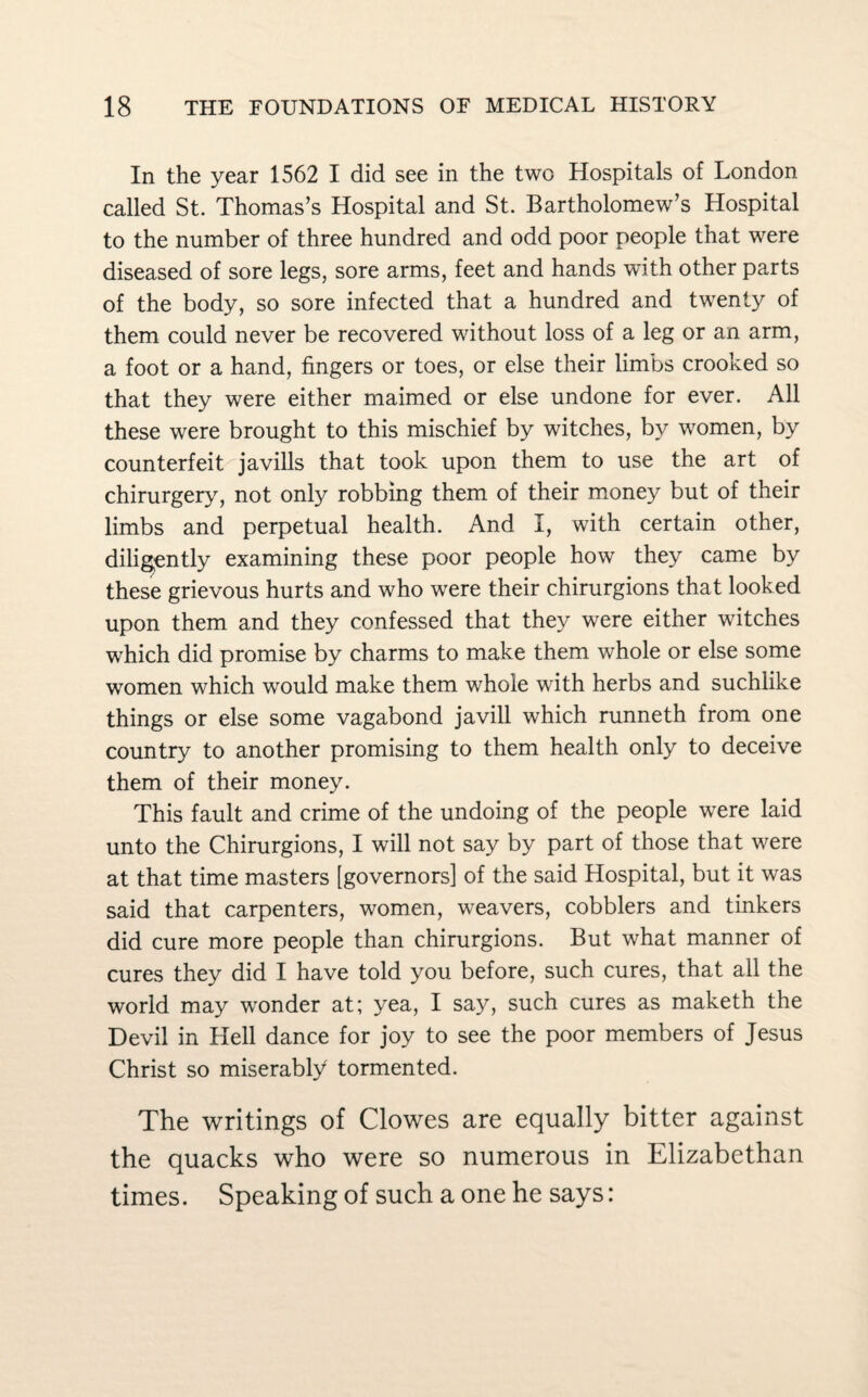 In the year 1562 I did see in the two Hospitals of London called St. Thomas’s Hospital and St. Bartholomew’s Hospital to the number of three hundred and odd poor people that were diseased of sore legs, sore arms, feet and hands with other parts of the body, so sore infected that a hundred and twenty of them could never be recovered without loss of a leg or an arm, a foot or a hand, fingers or toes, or else their limbs crooked so that they were either maimed or else undone for ever. All these were brought to this mischief by witches, by women, by counterfeit javills that took upon them to use the art of chirurgery, not only robbing them of their money but of their limbs and perpetual health. And I, with certain other, diligently examining these poor people how they came by these grievous hurts and who were their chirurgions that looked upon them and they confessed that they were either witches which did promise by charms to make them whole or else some women which would make them whole with herbs and suchlike things or else some vagabond javill which runneth from one country to another promising to them health only to deceive them of their money. This fault and crime of the undoing of the people were laid unto the Chirurgions, I will not say by part of those that were at that time masters [governors] of the said Hospital, but it was said that carpenters, women, weavers, cobblers and tinkers did cure more people than chirurgions. But what manner of cures they did I have told you before, such cures, that all the world may wonder at; yea, I say, such cures as maketh the Devil in Hell dance for joy to see the poor members of Jesus Christ so miserably tormented. The writings of Clowes are equally bitter against the quacks who were so numerous in Elizabethan times. Speaking of such a one he says: