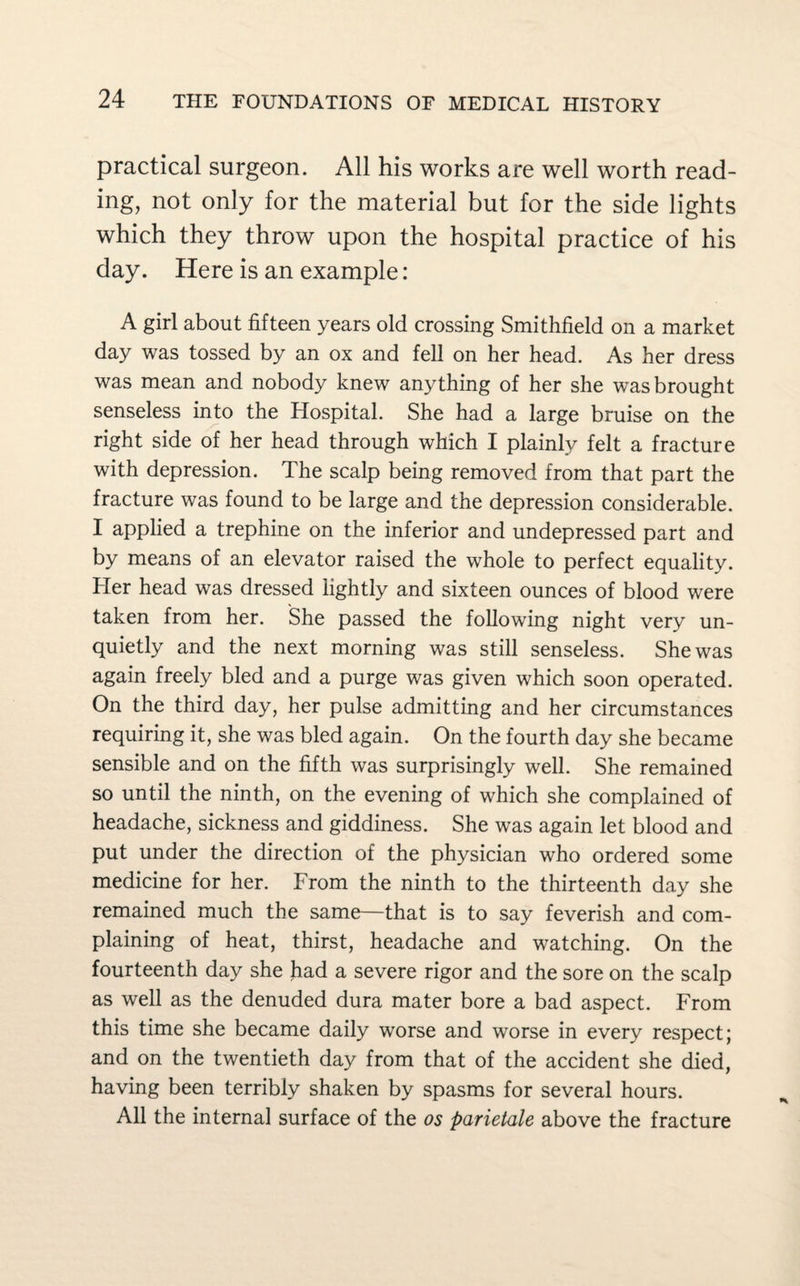practical surgeon. All his works are well worth read¬ ing, not only for the material but for the side lights which they throw upon the hospital practice of his day. Here is an example: A girl about fifteen years old crossing Smithfield on a market day was tossed by an ox and fell on her head. As her dress was mean and nobody knew anything of her she was brought senseless into the Hospital. She had a large bruise on the right side of her head through which I plainly felt a fracture with depression. The scalp being removed from that part the fracture was found to be large and the depression considerable. I applied a trephine on the inferior and undepressed part and by means of an elevator raised the whole to perfect equality. Her head was dressed lightly and sixteen ounces of blood were taken from her. She passed the following night very un- quietly and the next morning was still senseless. She was again freely bled and a purge was given which soon operated. On the third day, her pulse admitting and her circumstances requiring it, she was bled again. On the fourth day she became sensible and on the fifth was surprisingly well. She remained so until the ninth, on the evening of which she complained of headache, sickness and giddiness. She was again let blood and put under the direction of the physician who ordered some medicine for her. From the ninth to the thirteenth day she remained much the same—that is to say feverish and com¬ plaining of heat, thirst, headache and watching. On the fourteenth day she had a severe rigor and the sore on the scalp as well as the denuded dura mater bore a bad aspect. From this time she became daily worse and worse in every respect; and on the twentieth day from that of the accident she died, having been terribly shaken by spasms for several hours. All the internal surface of the os parietale above the fracture