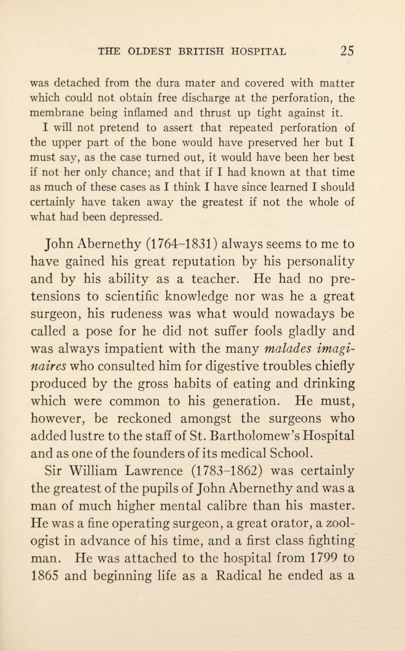 was detached from the dura mater and covered with matter which could not obtain free discharge at the perforation, the membrane being inflamed and thrust up tight against it. I will not pretend to assert that repeated perforation of the upper part of the bone would have preserved her but I must say, as the case turned out, it would have been her best if not her only chance; and that if I had known at that time as much of these cases as I think I have since learned I should certainly have taken away the greatest if not the whole of what had been depressed. John Abernethy (1764-1831) always seems to me to have gained his great reputation by his personality and by his ability as a teacher. He had no pre¬ tensions to scientific knowledge nor was he a great surgeon, his rudeness was what would nowadays be called a pose for he did not suffer fools gladly and was always impatient with the many malades imagi- naires who consulted him for digestive troubles chiefly produced by the gross habits of eating and drinking which were common to his generation. He must, however, be reckoned amongst the surgeons who added lustre to the staff of St. Bartholomew’s Hospital and as one of the founders of its medical School. Sir William Lawrence (1783-1862) was certainly the greatest of the pupils of John Abernethy and was a man of much higher mental calibre than his master. He was a fine operating surgeon, a great orator, a zool¬ ogist in advance of his time, and a first class fighting man. He was attached to the hospital from 1799 to 1865 and beginning life as a Radical he ended as a